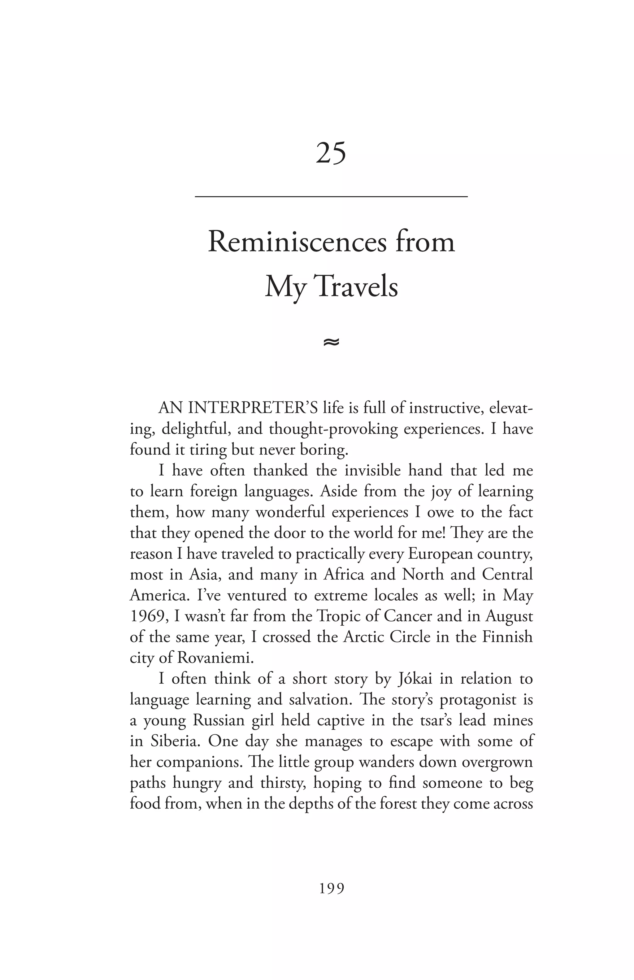199
25
_______________________________
Reminiscences from
My Travels
≈
AN INTERPRETER’S life is full of instructive, elevat-
ing, delightful, and thought-provoking experiences. I have
found it tiring but never boring.
I have often thanked the invisible hand that led me
to learn foreign languages. Aside from the joy of learning
them, how many wonderful experiences I owe to the fact
that they opened the door to the world for me! They are the
reason I have traveled to practically every European country,
most in Asia, and many in Africa and North and Central
America. I’ve ventured to extreme locales as well; in May
1969, I wasn’t far from the Tropic of Cancer and in August
of the same year, I crossed the Arctic Circle in the Finnish
city of Rovaniemi.
I often think of a short story by Jókai in relation to
language learning and salvation. The story’s protagonist is
a young Russian girl held captive in the tsar’s lead mines
in Siberia. One day she manages to escape with some of
her companions. The little group wanders down overgrown
paths hungry and thirsty, hoping to find someone to beg
food from, when in the depths of the forest they come across
 
