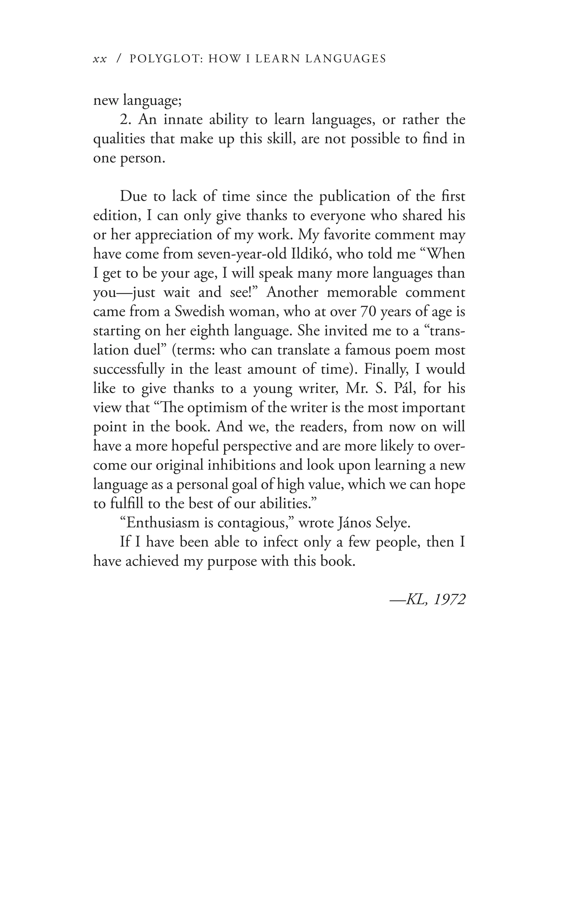 xx / POLYGLOT: HOW I LE AR N L A NGUAGES
new language;
2. An innate ability to learn languages, or rather the
qualities that make up this skill, are not possible to find in
one person.
Due to lack of time since the publication of the first
edition, I can only give thanks to everyone who shared his
or her appreciation of my work. My favorite comment may
have come from seven-year-old Ildikó, who told me “When
I get to be your age, I will speak many more languages than
you—just wait and see!” Another memorable comment
came from a Swedish woman, who at over 70 years of age is
starting on her eighth language. She invited me to a “trans-
lation duel” (terms: who can translate a famous poem most
successfully in the least amount of time). Finally, I would
like to give thanks to a young writer, Mr. S. Pál, for his
view that “The optimism of the writer is the most important
point in the book. And we, the readers, from now on will
have a more hopeful perspective and are more likely to over-
come our original inhibitions and look upon learning a new
language as a personal goal of high value, which we can hope
to fulfill to the best of our abilities.”
“Enthusiasm is contagious,” wrote János Selye.
If I have been able to infect only a few people, then I
have achieved my purpose with this book.
—KL, 1972
 