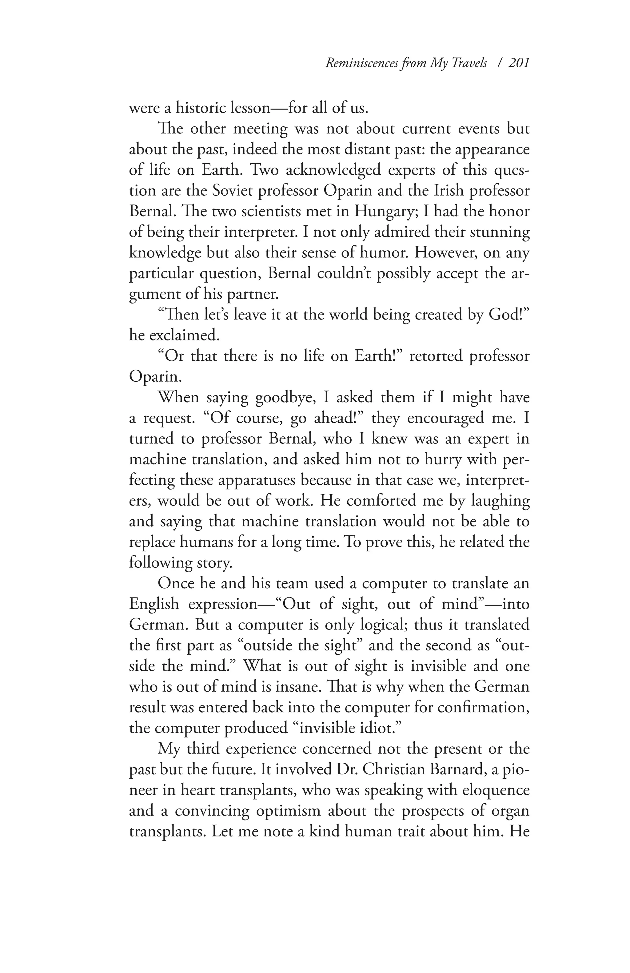 Reminiscences from My Travels / 201
were a historic lesson—for all of us.
The other meeting was not about current events but
about the past, indeed the most distant past: the appearance
of life on Earth. Two acknowledged experts of this ques-
tion are the Soviet professor Oparin and the Irish professor
Bernal. The two scientists met in Hungary; I had the honor
of being their interpreter. I not only admired their stunning
knowledge but also their sense of humor. However, on any
particular question, Bernal couldn’t possibly accept the ar-
gument of his partner.
“Then let’s leave it at the world being created by God!”
he exclaimed.
“Or that there is no life on Earth!” retorted professor
Oparin.
When saying goodbye, I asked them if I might have
a request. “Of course, go ahead!” they encouraged me. I
turned to professor Bernal, who I knew was an expert in
machine translation, and asked him not to hurry with per-
fecting these apparatuses because in that case we, interpret-
ers, would be out of work. He comforted me by laughing
and saying that machine translation would not be able to
replace humans for a long time. To prove this, he related the
following story.
Once he and his team used a computer to translate an
English expression—“Out of sight, out of mind”—into
German. But a computer is only logical; thus it translated
the first part as “outside the sight” and the second as “out-
side the mind.” What is out of sight is invisible and one
who is out of mind is insane. That is why when the German
result was entered back into the computer for confirmation,
the computer produced “invisible idiot.”
My third experience concerned not the present or the
past but the future. It involved Dr. Christian Barnard, a pio-
neer in heart transplants, who was speaking with eloquence
and a convincing optimism about the prospects of organ
transplants. Let me note a kind human trait about him. He
 