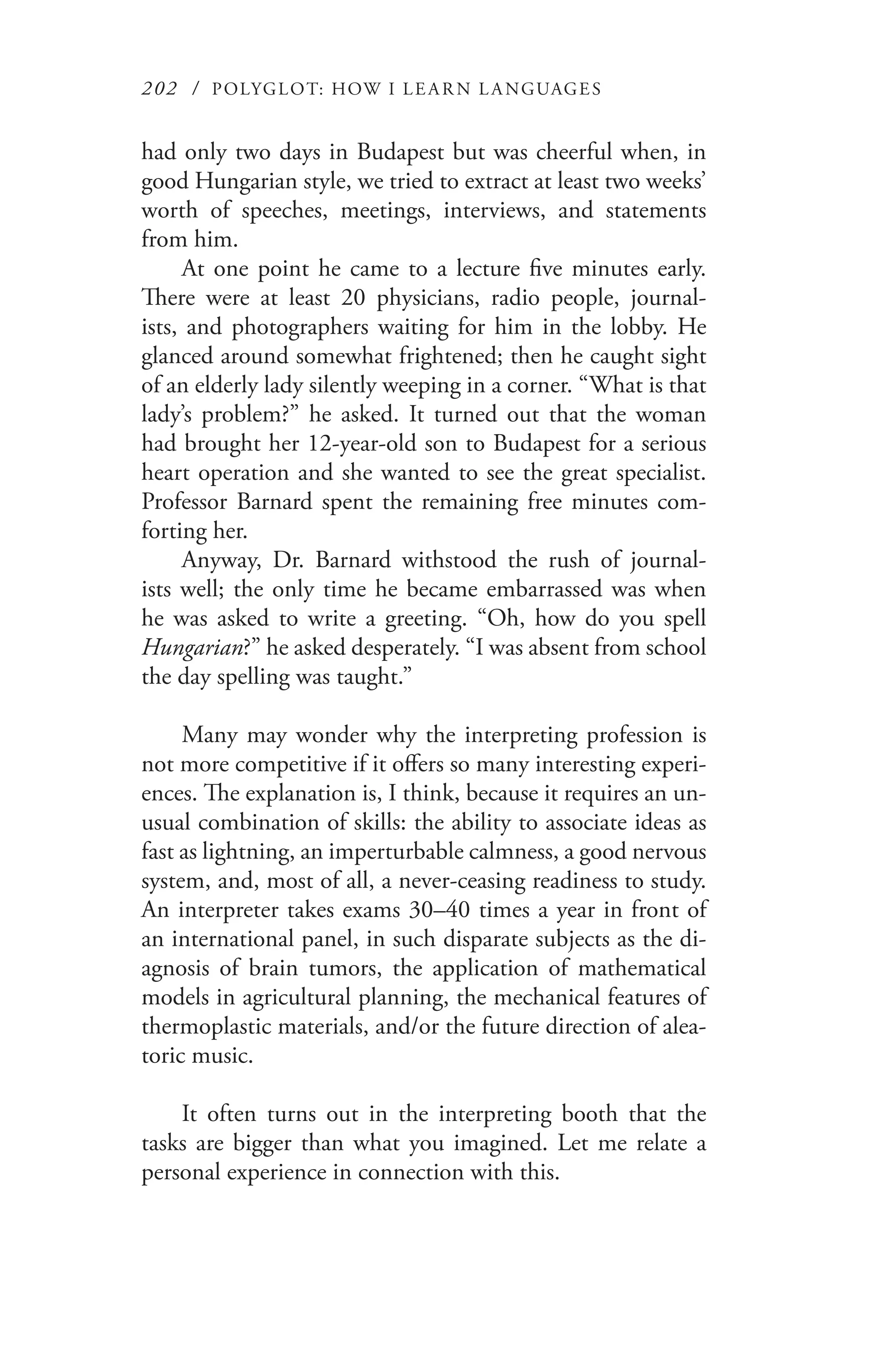 202 / POLYGLOT: HOW I LE AR N L A NGUAGES
had only two days in Budapest but was cheerful when, in
good Hungarian style, we tried to extract at least two weeks’
worth of speeches, meetings, interviews, and statements
from him.
At one point he came to a lecture five minutes early.
There were at least 20 physicians, radio people, journal-
ists, and photographers waiting for him in the lobby. He
glanced around somewhat frightened; then he caught sight
of an elderly lady silently weeping in a corner. “What is that
lady’s problem?” he asked. It turned out that the woman
had brought her 12-year-old son to Budapest for a serious
heart operation and she wanted to see the great specialist.
Professor Barnard spent the remaining free minutes com-
forting her.
Anyway, Dr. Barnard withstood the rush of journal-
ists well; the only time he became embarrassed was when
he was asked to write a greeting. “Oh, how do you spell
Hungarian?” he asked desperately. “I was absent from school
the day spelling was taught.”
Many may wonder why the interpreting profession is
not more competitive if it offers so many interesting experi-
ences. The explanation is, I think, because it requires an un-
usual combination of skills: the ability to associate ideas as
fast as lightning, an imperturbable calmness, a good nervous
system, and, most of all, a never-ceasing readiness to study.
An interpreter takes exams 30–40 times a year in front of
an international panel, in such disparate subjects as the di-
agnosis of brain tumors, the application of mathematical
models in agricultural planning, the mechanical features of
thermoplastic materials, and/or the future direction of alea-
toric music.
It often turns out in the interpreting booth that the
tasks are bigger than what you imagined. Let me relate a
personal experience in connection with this.
 