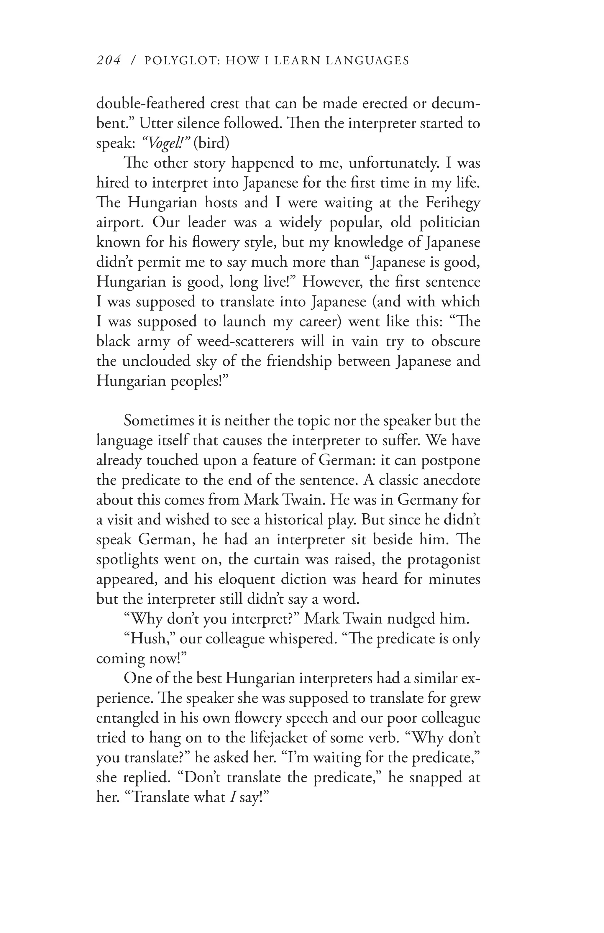 204 / POLYGLOT: HOW I LE AR N L A NGUAGES
double-feathered crest that can be made erected or decum-
bent.” Utter silence followed. Then the interpreter started to
speak: “Vogel!” (bird)
The other story happened to me, unfortunately. I was
hired to interpret into Japanese for the first time in my life.
The Hungarian hosts and I were waiting at the Ferihegy
airport. Our leader was a widely popular, old politician
known for his flowery style, but my knowledge of Japanese
didn’t permit me to say much more than “Japanese is good,
Hungarian is good, long live!” However, the first sentence
I was supposed to translate into Japanese (and with which
I was supposed to launch my career) went like this: “The
black army of weed-scatterers will in vain try to obscure
the unclouded sky of the friendship between Japanese and
Hungarian peoples!”
Sometimes it is neither the topic nor the speaker but the
language itself that causes the interpreter to suffer. We have
already touched upon a feature of German: it can postpone
the predicate to the end of the sentence. A classic anecdote
about this comes from Mark Twain. He was in Germany for
a visit and wished to see a historical play. But since he didn’t
speak German, he had an interpreter sit beside him. The
spotlights went on, the curtain was raised, the protagonist
appeared, and his eloquent diction was heard for minutes
but the interpreter still didn’t say a word.
“Why don’t you interpret?” Mark Twain nudged him.
“Hush,” our colleague whispered. “The predicate is only
coming now!”
One of the best Hungarian interpreters had a similar ex-
perience. The speaker she was supposed to translate for grew
entangled in his own flowery speech and our poor colleague
tried to hang on to the lifejacket of some verb. “Why don’t
you translate?” he asked her. “I’m waiting for the predicate,”
she replied. “Don’t translate the predicate,” he snapped at
her. “Translate what I say!”
 