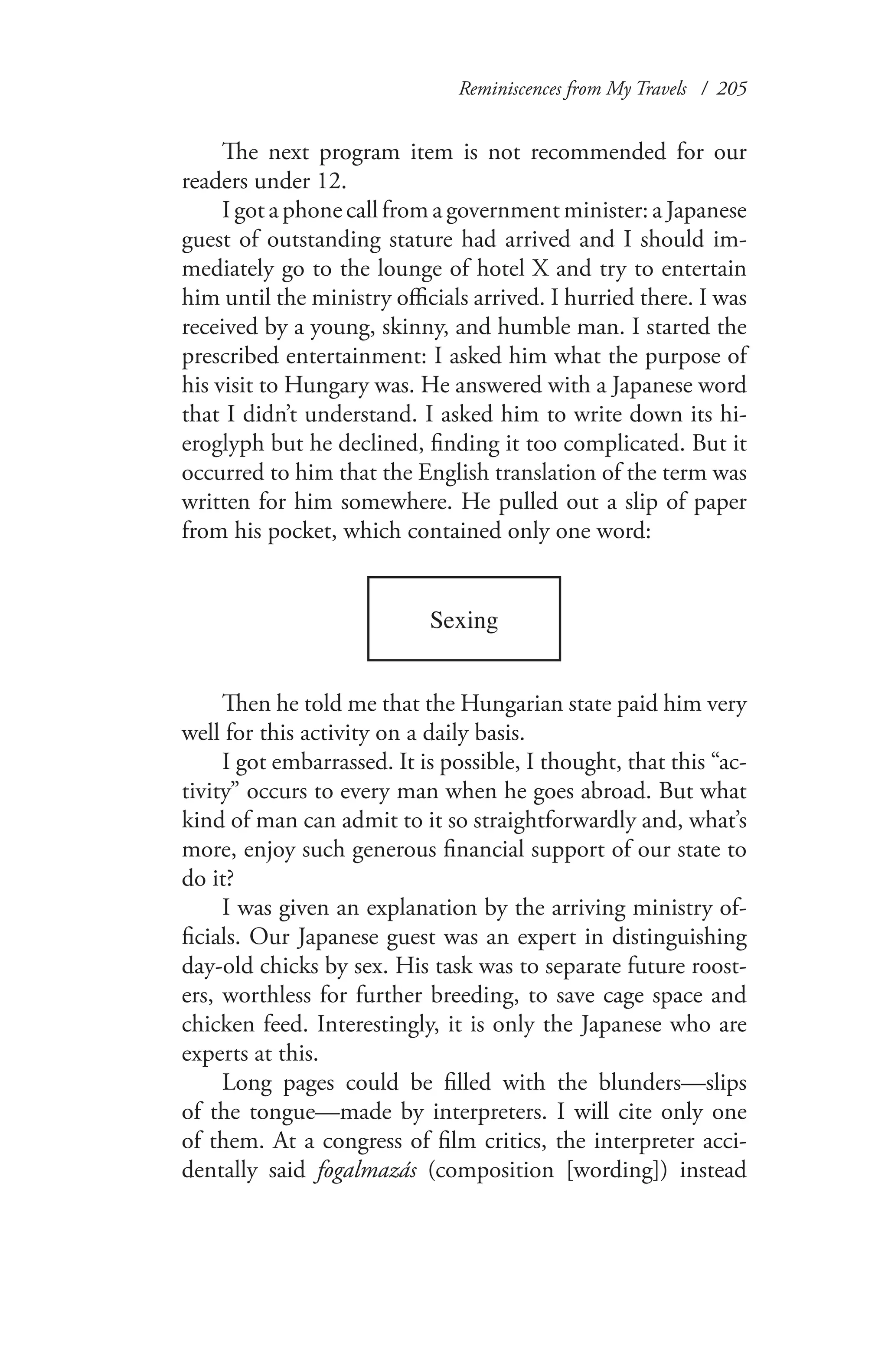 Reminiscences from My Travels / 205
The next program item is not recommended for our
readers under 12.
I got a phone call from a government minister: a Japanese
guest of outstanding stature had arrived and I should im-
mediately go to the lounge of hotel X and try to entertain
him until the ministry officials arrived. I hurried there. I was
received by a young, skinny, and humble man. I started the
prescribed entertainment: I asked him what the purpose of
his visit to Hungary was. He answered with a Japanese word
that I didn’t understand. I asked him to write down its hi-
eroglyph but he declined, finding it too complicated. But it
occurred to him that the English translation of the term was
written for him somewhere. He pulled out a slip of paper
from his pocket, which contained only one word:
Sexing
Then he told me that the Hungarian state paid him very
well for this activity on a daily basis.
I got embarrassed. It is possible, I thought, that this “ac-
tivity” occurs to every man when he goes abroad. But what
kind of man can admit to it so straightforwardly and, what’s
more, enjoy such generous financial support of our state to
do it?
I was given an explanation by the arriving ministry of-
ficials. Our Japanese guest was an expert in distinguishing
day-old chicks by sex. His task was to separate future roost-
ers, worthless for further breeding, to save cage space and
chicken feed. Interestingly, it is only the Japanese who are
experts at this.
Long pages could be filled with the blunders—slips
of the tongue—made by interpreters. I will cite only one
of them. At a congress of film critics, the interpreter acci-
dentally said fogalmazás (composition [wording]) instead
 