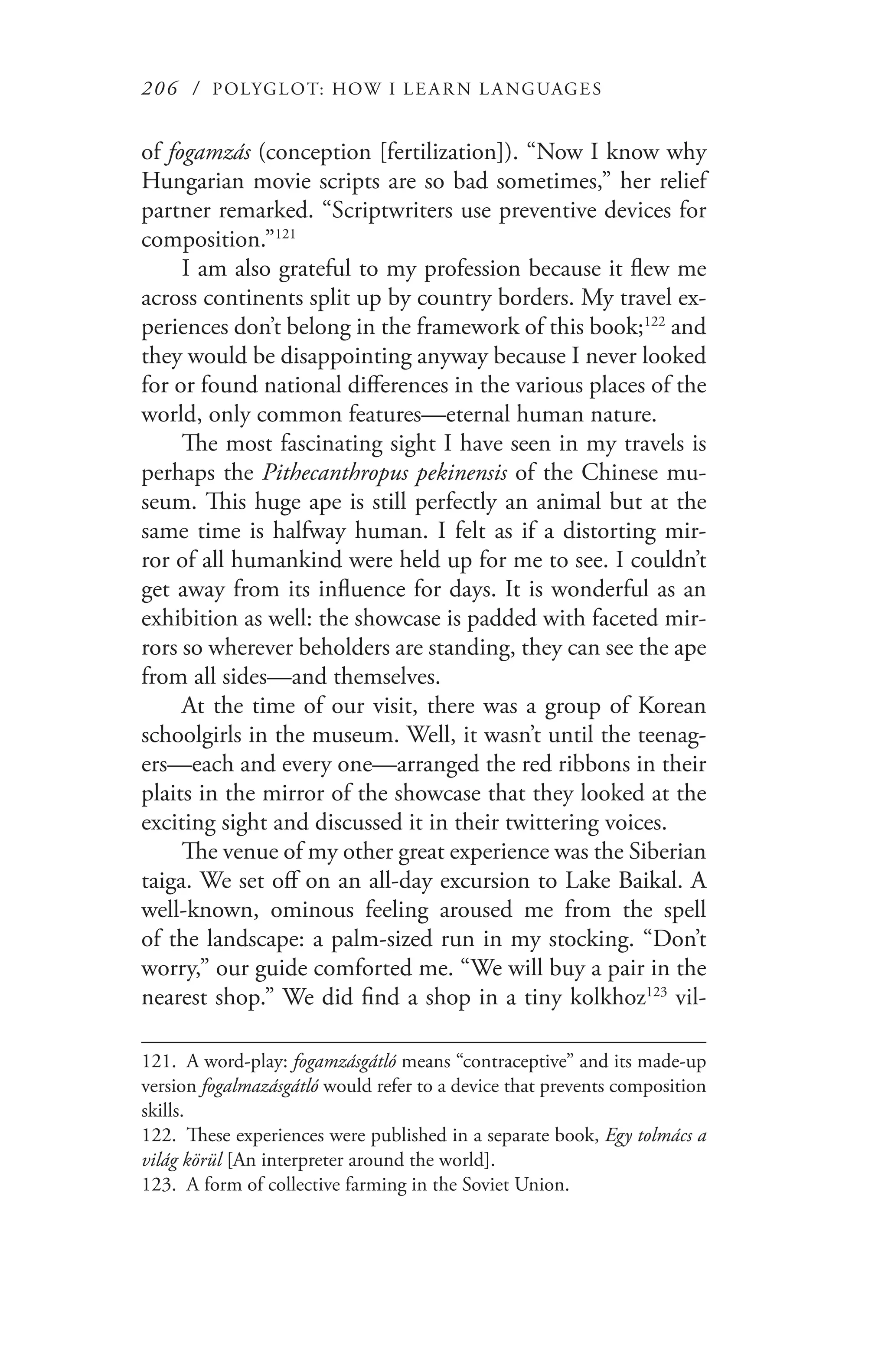206 / POLYGLOT: HOW I LE AR N L A NGUAGES
of fogamzás (conception [fertilization]). “Now I know why
Hungarian movie scripts are so bad sometimes,” her relief
partner remarked. “Scriptwriters use preventive devices for
composition.”121
I am also grateful to my profession because it flew me
across continents split up by country borders. My travel ex-
periences don’t belong in the framework of this book;122
and
they would be disappointing anyway because I never looked
for or found national differences in the various places of the
world, only common features—eternal human nature.
The most fascinating sight I have seen in my travels is
perhaps the Pithecanthropus pekinensis of the Chinese mu-
seum. This huge ape is still perfectly an animal but at the
same time is halfway human. I felt as if a distorting mir-
ror of all humankind were held up for me to see. I couldn’t
get away from its influence for days. It is wonderful as an
exhibition as well: the showcase is padded with faceted mir-
rors so wherever beholders are standing, they can see the ape
from all sides—and themselves.
At the time of our visit, there was a group of Korean
schoolgirls in the museum. Well, it wasn’t until the teenag-
ers—each and every one—arranged the red ribbons in their
plaits in the mirror of the showcase that they looked at the
exciting sight and discussed it in their twittering voices.
The venue of my other great experience was the Siberian
taiga. We set off on an all-day excursion to Lake Baikal. A
well-known, ominous feeling aroused me from the spell
of the landscape: a palm-sized run in my stocking. “Don’t
worry,” our guide comforted me. “We will buy a pair in the
nearest shop.” We did find a shop in a tiny kolkhoz123
vil-
121.	 A word-play: fogamzásgátló means “contraceptive” and its made-up
version fogalmazásgátló would refer to a device that prevents composition
skills.
122.	 These experiences were published in a separate book, Egy tolmács a
világ körül [An interpreter around the world].
123.	 A form of collective farming in the Soviet Union.
 