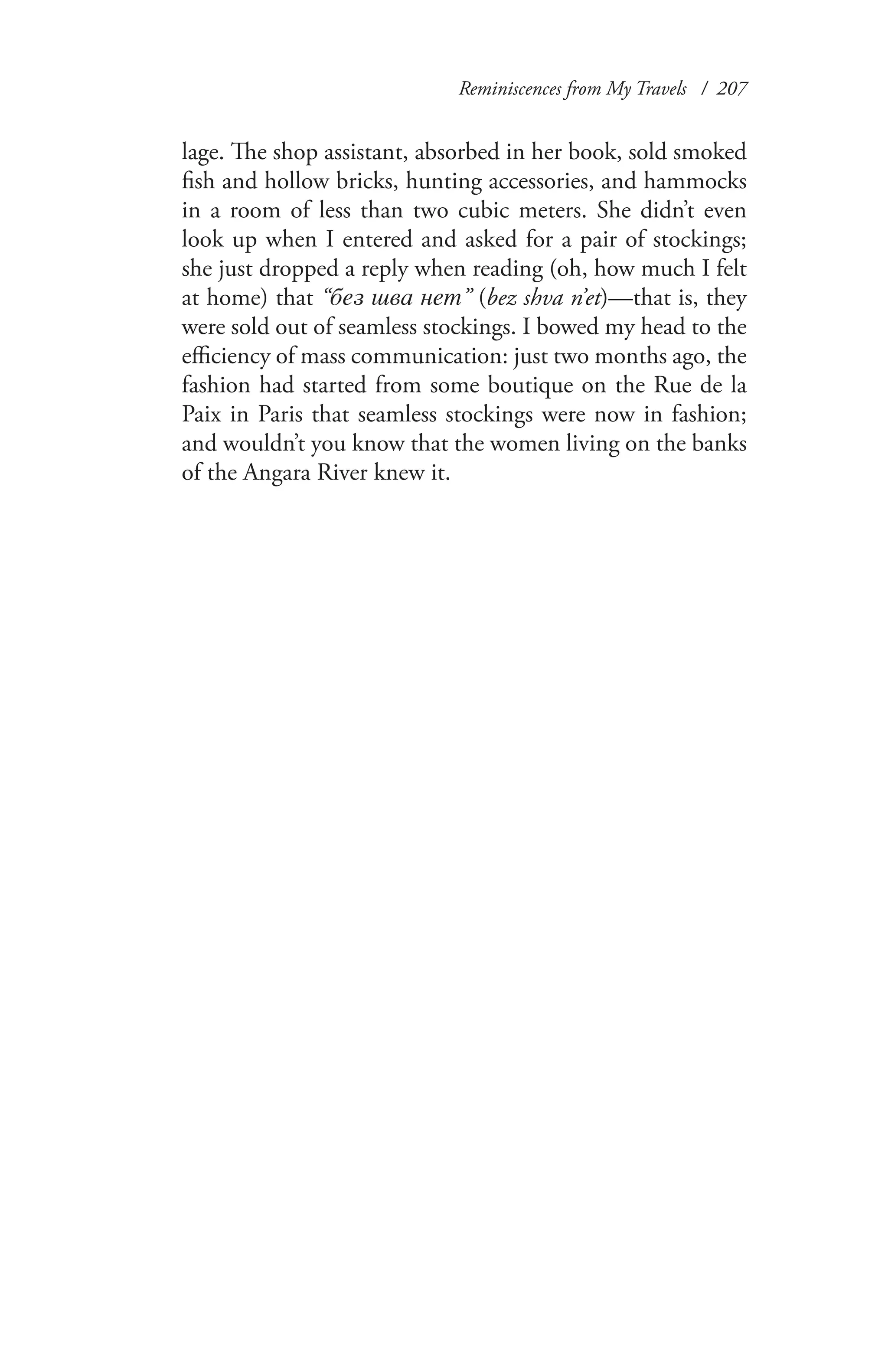 Reminiscences from My Travels / 207
lage. The shop assistant, absorbed in her book, sold smoked
fish and hollow bricks, hunting accessories, and hammocks
in a room of less than two cubic meters. She didn’t even
look up when I entered and asked for a pair of stockings;
she just dropped a reply when reading (oh, how much I felt
at home) that “без шва нет” (bez shva n’et)—that is, they
were sold out of seamless stockings. I bowed my head to the
efficiency of mass communication: just two months ago, the
fashion had started from some boutique on the Rue de la
Paix in Paris that seamless stockings were now in fashion;
and wouldn’t you know that the women living on the banks
of the Angara River knew it.
 