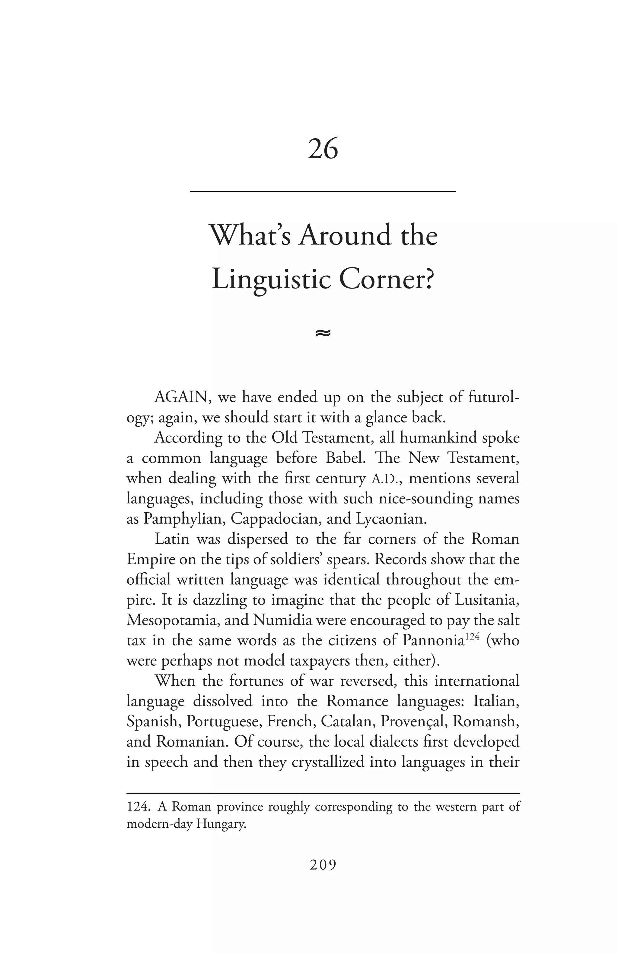 209
26
_______________________________
What’s Around the
Linguistic Corner?
≈
AGAIN, we have ended up on the subject of futurol-
ogy; again, we should start it with a glance back.
According to the Old Testament, all humankind spoke
a common language before Babel. The New Testament,
when dealing with the first century A.D., mentions several
languages, including those with such nice-sounding names
as Pamphylian, Cappadocian, and Lycaonian.
Latin was dispersed to the far corners of the Roman
Empire on the tips of soldiers’ spears. Records show that the
official written language was identical throughout the em-
pire. It is dazzling to imagine that the people of Lusitania,
Mesopotamia, and Numidia were encouraged to pay the salt
tax in the same words as the citizens of Pannonia124
(who
were perhaps not model taxpayers then, either).
When the fortunes of war reversed, this international
language dissolved into the Romance languages: Italian,
Spanish, Portuguese, French, Catalan, Provençal, Romansh,
and Romanian. Of course, the local dialects first developed
in speech and then they crystallized into languages in their
124.	 A Roman province roughly corresponding to the western part of
modern-day Hungary.
 