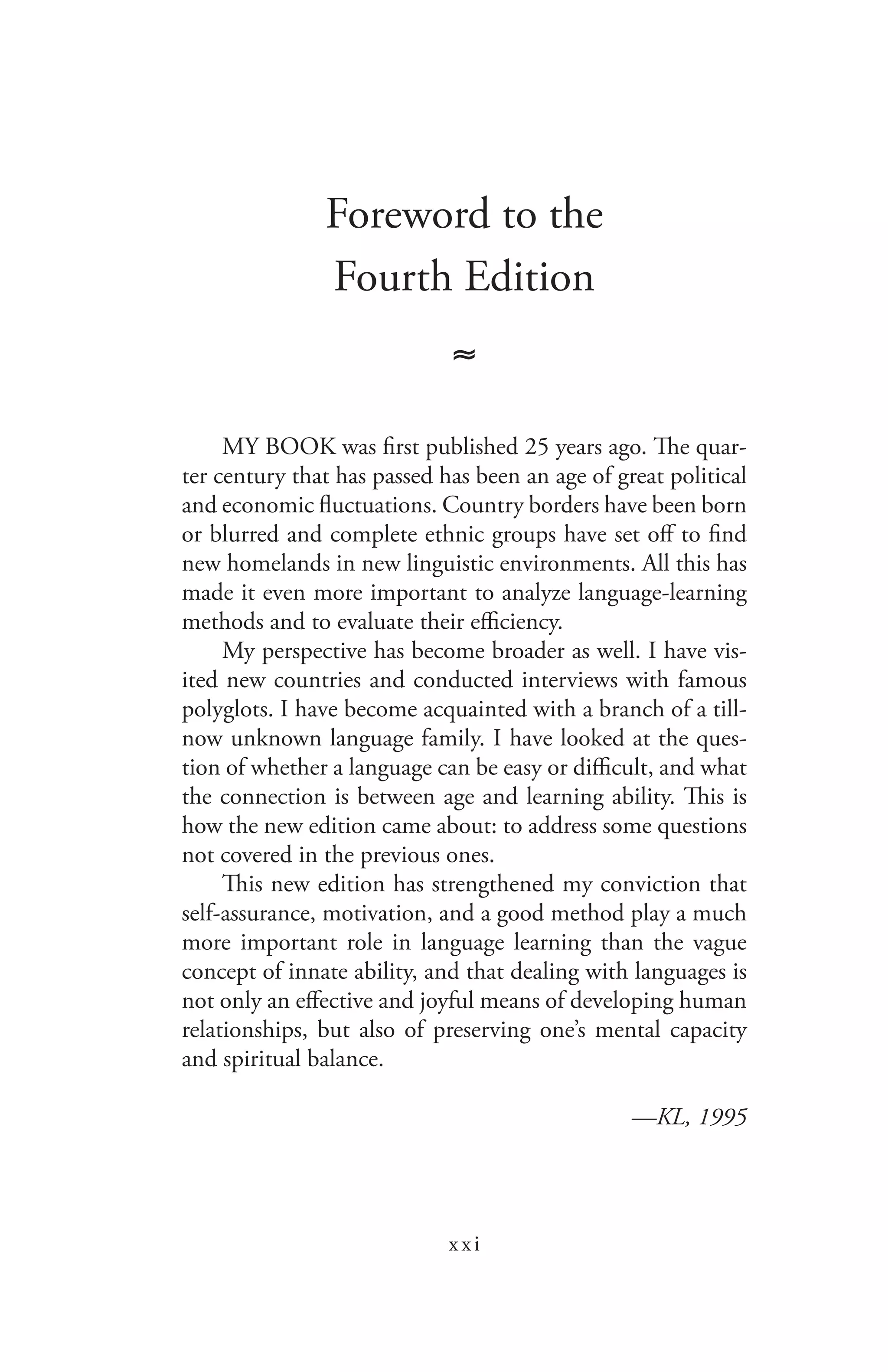 xxi
Foreword to the
Fourth Edition
≈
MY BOOK was first published 25 years ago. The quar-
ter century that has passed has been an age of great political
and economic fluctuations. Country borders have been born
or blurred and complete ethnic groups have set off to find
new homelands in new linguistic environments. All this has
made it even more important to analyze language-learning
methods and to evaluate their efficiency.
My perspective has become broader as well. I have vis-
ited new countries and conducted interviews with famous
polyglots. I have become acquainted with a branch of a till-
now unknown language family. I have looked at the ques-
tion of whether a language can be easy or difficult, and what
the connection is between age and learning ability. This is
how the new edition came about: to address some questions
not covered in the previous ones.
This new edition has strengthened my conviction that
self-assurance, motivation, and a good method play a much
more important role in language learning than the vague
concept of innate ability, and that dealing with languages is
not only an effective and joyful means of developing human
relationships, but also of preserving one’s mental capacity
and spiritual balance.
—KL, 1995
 
