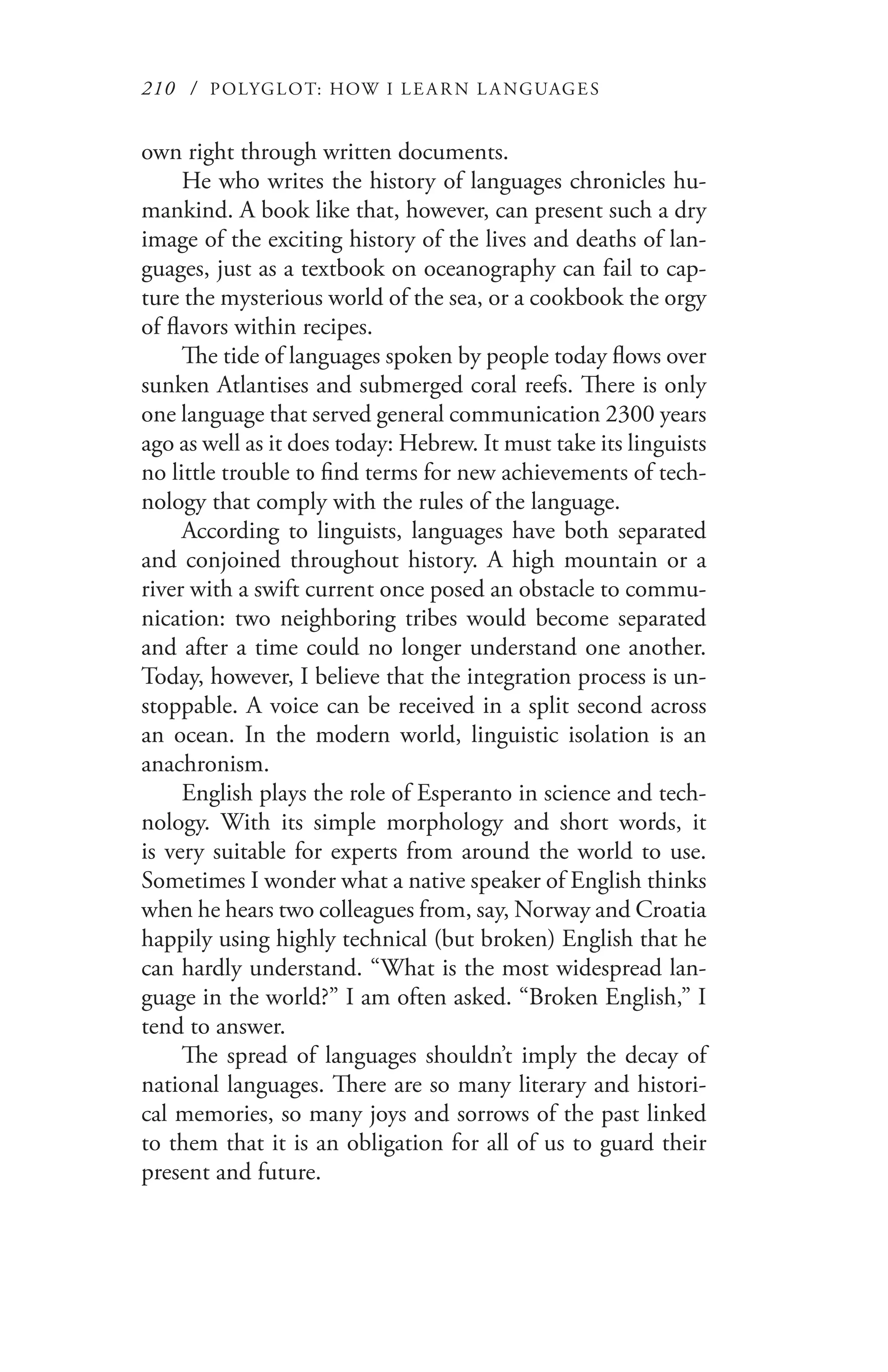 210 / POLYGLOT: HOW I LE AR N L A NGUAGES
own right through written documents.
He who writes the history of languages chronicles hu-
mankind. A book like that, however, can present such a dry
image of the exciting history of the lives and deaths of lan-
guages, just as a textbook on oceanography can fail to cap-
ture the mysterious world of the sea, or a cookbook the orgy
of flavors within recipes.
The tide of languages spoken by people today flows over
sunken Atlantises and submerged coral reefs. There is only
one language that served general communication 2300 years
ago as well as it does today: Hebrew. It must take its linguists
no little trouble to find terms for new achievements of tech-
nology that comply with the rules of the language.
According to linguists, languages have both separated
and conjoined throughout history. A high mountain or a
river with a swift current once posed an obstacle to commu-
nication: two neighboring tribes would become separated
and after a time could no longer understand one another.
Today, however, I believe that the integration process is un-
stoppable. A voice can be received in a split second across
an ocean. In the modern world, linguistic isolation is an
anachronism.
English plays the role of Esperanto in science and tech-
nology. With its simple morphology and short words, it
is very suitable for experts from around the world to use.
Sometimes I wonder what a native speaker of English thinks
when he hears two colleagues from, say, Norway and Croatia
happily using highly technical (but broken) English that he
can hardly understand. “What is the most widespread lan-
guage in the world?” I am often asked. “Broken English,” I
tend to answer.
The spread of languages shouldn’t imply the decay of
national languages. There are so many literary and histori-
cal memories, so many joys and sorrows of the past linked
to them that it is an obligation for all of us to guard their
present and future.
 
