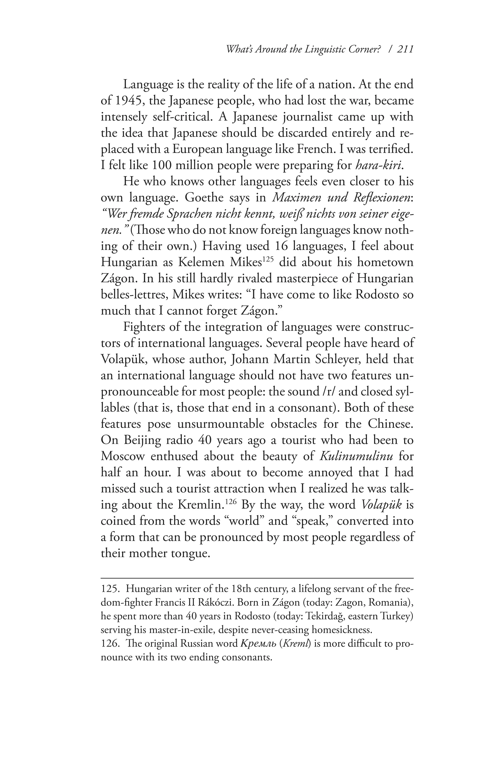 What’s Around the Linguistic Corner? / 211
Language is the reality of the life of a nation. At the end
of 1945, the Japanese people, who had lost the war, became
intensely self-critical. A Japanese journalist came up with
the idea that Japanese should be discarded entirely and re-
placed with a European language like French. I was terrified.
I felt like 100 million people were preparing for hara-kiri.
He who knows other languages feels even closer to his
own language. Goethe says in Maximen und Reflexionen:
“Wer fremde Sprachen nicht kennt, weiß nichts von seiner eige-
nen.” (Those who do not know foreign languages know noth-
ing of their own.) Having used 16 languages, I feel about
Hungarian as Kelemen Mikes125
did about his hometown
Zágon. In his still hardly rivaled masterpiece of Hungarian
belles-lettres, Mikes writes: “I have come to like Rodosto so
much that I cannot forget Zágon.”
Fighters of the integration of languages were construc-
tors of international languages. Several people have heard of
Volapük, whose author, Johann Martin Schleyer, held that
an international language should not have two features un-
pronounceable for most people: the sound /r/ and closed syl-
lables (that is, those that end in a consonant). Both of these
features pose unsurmountable obstacles for the Chinese.
On Beijing radio 40 years ago a tourist who had been to
Moscow enthused about the beauty of Kulinumulinu for
half an hour. I was about to become annoyed that I had
missed such a tourist attraction when I realized he was talk-
ing about the Kremlin.126
By the way, the word Volapük is
coined from the words “world” and “speak,” converted into
a form that can be pronounced by most people regardless of
their mother tongue.
125.	 Hungarian writer of the 18th century, a lifelong servant of the free-
dom-fighter Francis II Rákóczi. Born in Zágon (today: Zagon, Romania),
he spent more than 40 years in Rodosto (today: Tekirdağ, eastern Turkey)
serving his master-in-exile, despite never-ceasing homesickness.
126.	 The original Russian word Кремль (Kreml) is more difficult to pro-
nounce with its two ending consonants.
 