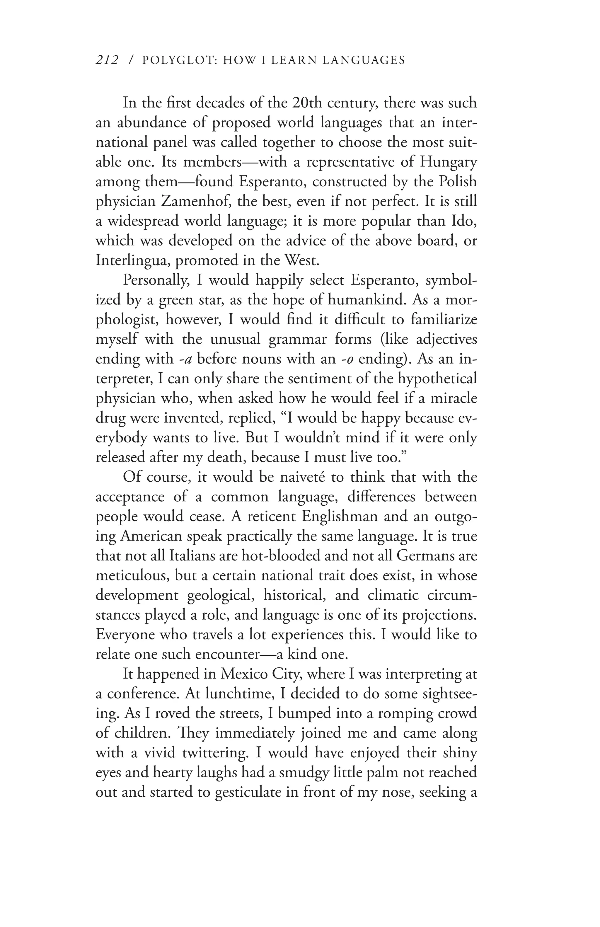 212 / POLYGLOT: HOW I LE AR N L A NGUAGES
In the first decades of the 20th century, there was such
an abundance of proposed world languages that an inter-
national panel was called together to choose the most suit-
able one. Its members—with a representative of Hungary
among them—found Esperanto, constructed by the Polish
physician Zamenhof, the best, even if not perfect. It is still
a widespread world language; it is more popular than Ido,
which was developed on the advice of the above board, or
Interlingua, promoted in the West.
Personally, I would happily select Esperanto, symbol-
ized by a green star, as the hope of humankind. As a mor-
phologist, however, I would find it difficult to familiarize
myself with the unusual grammar forms (like adjectives
ending with -a before nouns with an -o ending). As an in-
terpreter, I can only share the sentiment of the hypothetical
physician who, when asked how he would feel if a miracle
drug were invented, replied, “I would be happy because ev-
erybody wants to live. But I wouldn’t mind if it were only
released after my death, because I must live too.”
Of course, it would be naiveté to think that with the
acceptance of a common language, differences between
people would cease. A reticent Englishman and an outgo-
ing American speak practically the same language. It is true
that not all Italians are hot-blooded and not all Germans are
meticulous, but a certain national trait does exist, in whose
development geological, historical, and climatic circum-
stances played a role, and language is one of its projections.
Everyone who travels a lot experiences this. I would like to
relate one such encounter—a kind one.
It happened in Mexico City, where I was interpreting at
a conference. At lunchtime, I decided to do some sightsee-
ing. As I roved the streets, I bumped into a romping crowd
of children. They immediately joined me and came along
with a vivid twittering. I would have enjoyed their shiny
eyes and hearty laughs had a smudgy little palm not reached
out and started to gesticulate in front of my nose, seeking a
 
