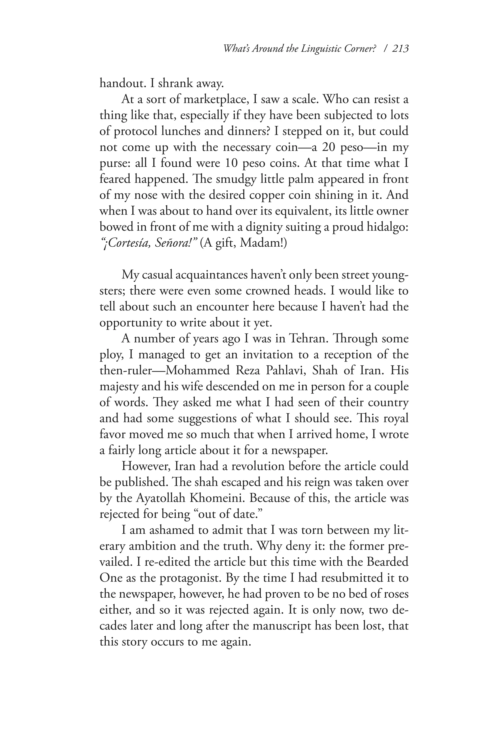What’s Around the Linguistic Corner? / 213
handout. I shrank away.
At a sort of marketplace, I saw a scale. Who can resist a
thing like that, especially if they have been subjected to lots
of protocol lunches and dinners? I stepped on it, but could
not come up with the necessary coin—a 20 peso—in my
purse: all I found were 10 peso coins. At that time what I
feared happened. The smudgy little palm appeared in front
of my nose with the desired copper coin shining in it. And
when I was about to hand over its equivalent, its little owner
bowed in front of me with a dignity suiting a proud hidalgo:
“¡Cortesía, Señora!” (A gift, Madam!)
My casual acquaintances haven’t only been street young-
sters; there were even some crowned heads. I would like to
tell about such an encounter here because I haven’t had the
opportunity to write about it yet.
A number of years ago I was in Tehran. Through some
ploy, I managed to get an invitation to a reception of the
then-ruler—Mohammed Reza Pahlavi, Shah of Iran. His
majesty and his wife descended on me in person for a couple
of words. They asked me what I had seen of their country
and had some suggestions of what I should see. This royal
favor moved me so much that when I arrived home, I wrote
a fairly long article about it for a newspaper.
However, Iran had a revolution before the article could
be published. The shah escaped and his reign was taken over
by the Ayatollah Khomeini. Because of this, the article was
rejected for being “out of date.”
I am ashamed to admit that I was torn between my lit-
erary ambition and the truth. Why deny it: the former pre-
vailed. I re-edited the article but this time with the Bearded
One as the protagonist. By the time I had resubmitted it to
the newspaper, however, he had proven to be no bed of roses
either, and so it was rejected again. It is only now, two de-
cades later and long after the manuscript has been lost, that
this story occurs to me again.
 