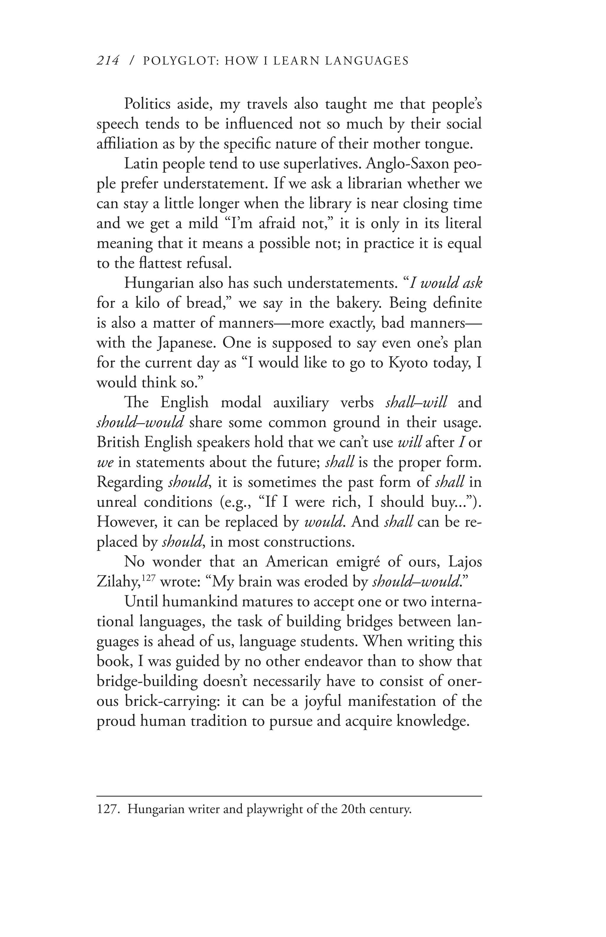 214 / POLYGLOT: HOW I LE AR N L A NGUAGES
Politics aside, my travels also taught me that people’s
speech tends to be influenced not so much by their social
affiliation as by the specific nature of their mother tongue.
Latin people tend to use superlatives. Anglo-Saxon peo-
ple prefer understatement. If we ask a librarian whether we
can stay a little longer when the library is near closing time
and we get a mild “I’m afraid not,” it is only in its literal
meaning that it means a possible not; in practice it is equal
to the flattest refusal.
Hungarian also has such understatements. “I would ask
for a kilo of bread,” we say in the bakery. Being definite
is also a matter of manners—more exactly, bad manners—
with the Japanese. One is supposed to say even one’s plan
for the current day as “I would like to go to Kyoto today, I
would think so.”
The English modal auxiliary verbs shall–will and
should–would share some common ground in their usage.
British English speakers hold that we can’t use will after I or
we in statements about the future; shall is the proper form.
Regarding should, it is sometimes the past form of shall in
unreal conditions (e.g., “If I were rich, I should buy...”).
However, it can be replaced by would. And shall can be re-
placed by should, in most constructions.
No wonder that an American emigré of ours, Lajos
Zilahy,127
wrote: “My brain was eroded by should–would.”
Until humankind matures to accept one or two interna-
tional languages, the task of building bridges between lan-
guages is ahead of us, language students. When writing this
book, I was guided by no other endeavor than to show that
bridge-building doesn’t necessarily have to consist of oner-
ous brick-carrying: it can be a joyful manifestation of the
proud human tradition to pursue and acquire knowledge.
127.	 Hungarian writer and playwright of the 20th century.
 