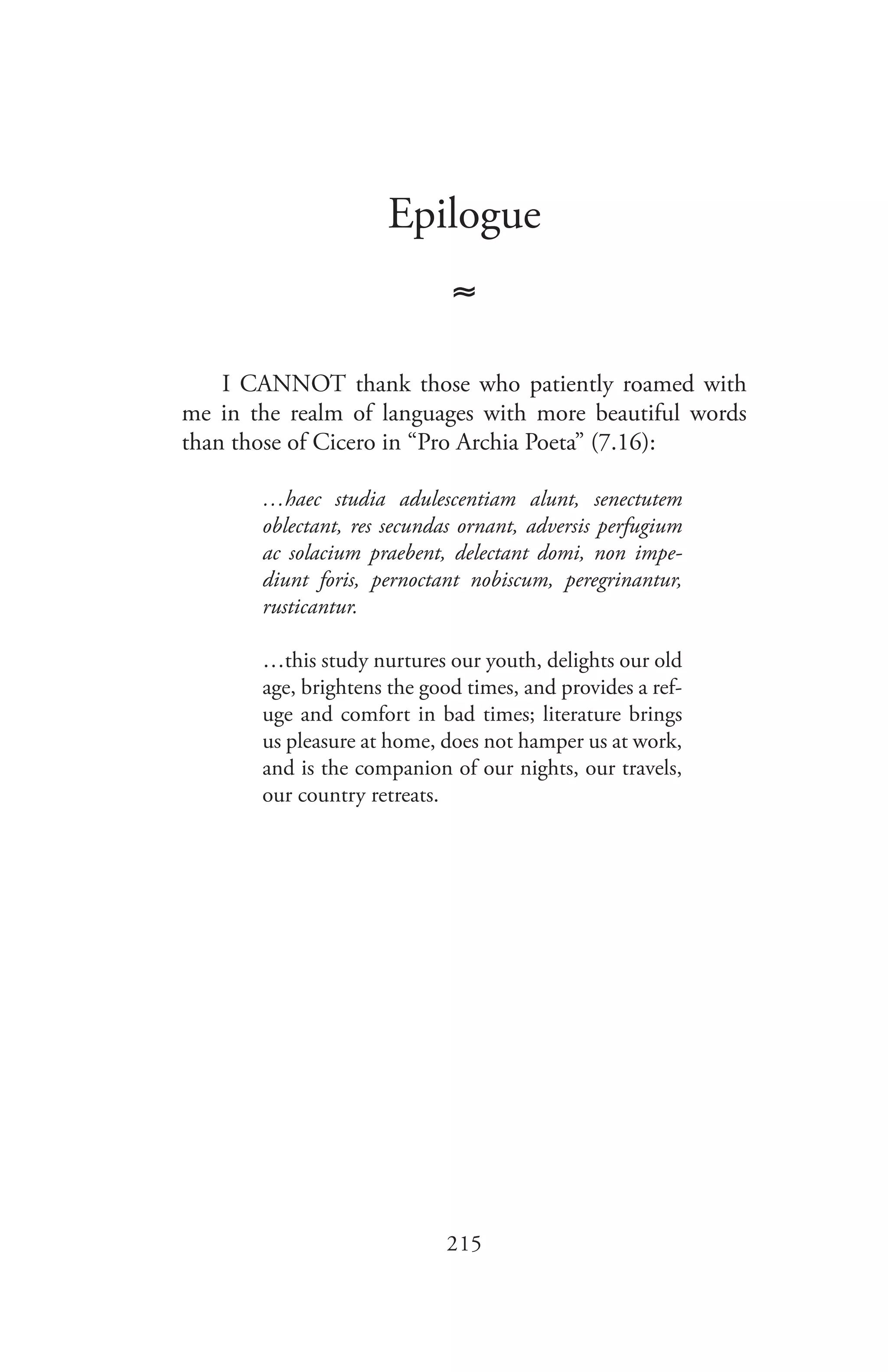 215
Epilogue
≈
I CANNOT thank those who patiently roamed with
me in the realm of languages with more beautiful words
than those of Cicero in “Pro Archia Poeta” (7.16):
…haec studia adulescentiam alunt, senectutem
oblectant, res secundas ornant, adversis perfugium
ac solacium praebent, delectant domi, non impe-
diunt foris, pernoctant nobiscum, peregrinantur,
rusticantur.
…this study nurtures our youth, delights our old
age, brightens the good times, and provides a ref-
uge and comfort in bad times; literature brings
us pleasure at home, does not hamper us at work,
and is the companion of our nights, our travels,
our country retreats.
 