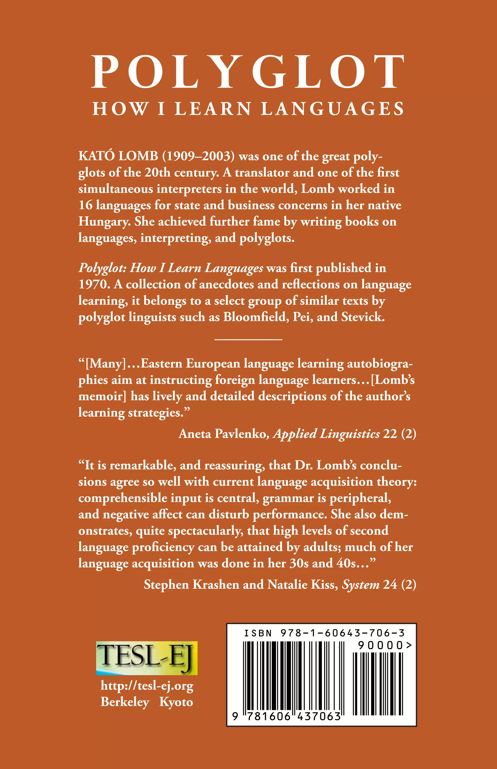 P O L Y G L O T
H O W  I  L E A R N  L A N G U A G E S
KATÓ LOMB (1909–2003) was one of the great poly-
glots of the 20th century. A translator and one of the first
simultaneous interpreters in the world, Lomb worked in
16 languages for state and business concerns in her native
Hungary. She achieved further fame by writing books on
languages, interpreting, and polyglots.
Polyglot: How I Learn Languages was first published in
1970. A collection of anecdotes and reflections on language
learning, it belongs to a select group of similar texts by
polyglot linguists such as Bloomfield, Pei, and Stevick.
“[Many]…Eastern European language learning autobiogra-
phies aim at instructing foreign language learners…[Lomb’s
memoir] has lively and detailed descriptions of the author’s
learning strategies.”
Aneta Pavlenko, Applied Linguistics 22 (2)
“It is remarkable, and reassuring, that Dr. Lomb’s conclu-
sions agree so well with current language acquisition theory:
comprehensible input is central, grammar is peripheral,
and negative affect can disturb performance. She also dem-
onstrates, quite spectacularly, that high levels of second
language proficiency can be attained by adults; much of her
language acquisition was done in her 30s and 40s…”
Stephen Krashen and Natalie Kiss, ­System 24 (2)
http://tesl-ej.org
Berkeley Kyoto
 