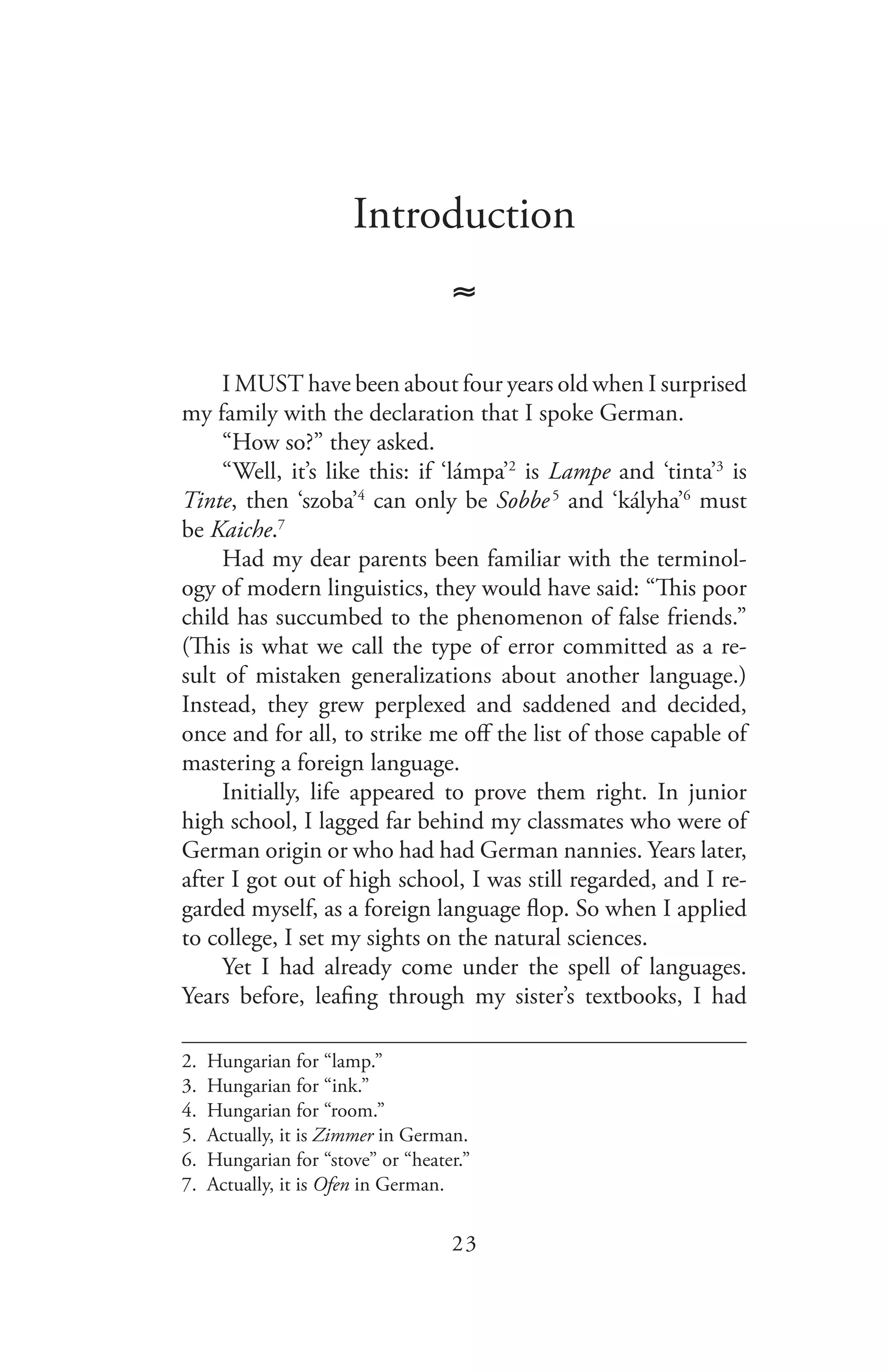 23
Introduction
≈
I MUST have been about four years old when I surprised
my family with the declaration that I spoke German.
“How so?” they asked.
“Well, it’s like this: if ‘lámpa’2
is Lampe and ‘tinta’3
is
Tinte, then ‘szoba’4
can only be Sobbe 5
and ‘kályha’6
must
be Kaiche.7
Had my dear parents been familiar with the terminol-
ogy of modern linguistics, they would have said: “This poor
child has succumbed to the phenomenon of false friends.”
(This is what we call the type of error committed as a re-
sult of mistaken generalizations about another language.)
Instead, they grew perplexed and saddened and decided,
once and for all, to strike me off the list of those capable of
mastering a foreign language.
Initially, life appeared to prove them right. In junior
high school, I lagged far behind my classmates who were of
German origin or who had had German nannies. Years later,
after I got out of high school, I was still regarded, and I re-
garded myself, as a foreign language flop. So when I applied
to college, I set my sights on the natural sciences.
Yet I had already come under the spell of languages.
Years before, leafing through my sister’s textbooks, I had
2. Hungarian for “lamp.”
3. Hungarian for “ink.”
4. Hungarian for “room.”
5. Actually, it is Zimmer in German.
6. Hungarian for “stove” or “heater.”
7. Actually, it is Ofen in German.
 