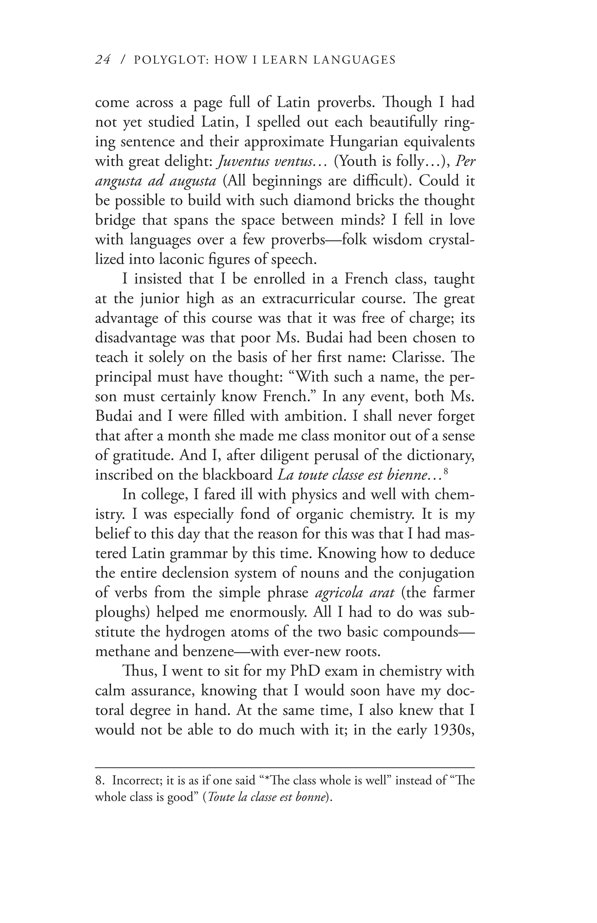 24 / POLYGLOT: HOW I LE AR N L A NGUAGES
come across a page full of Latin proverbs. Though I had
not yet studied Latin, I spelled out each beautifully ring-
ing sentence and their approximate Hungarian equivalents
with great delight: Juventus ventus… (Youth is folly…), Per
angusta ad augusta (All beginnings are difficult). Could it
be possible to build with such diamond bricks the thought
bridge that spans the space between minds? I fell in love
with languages over a few proverbs—folk wisdom crystal-
lized into laconic figures of speech.
I insisted that I be enrolled in a French class, taught
at the junior high as an extracurricular course. The great
advantage of this course was that it was free of charge; its
disadvantage was that poor Ms. Budai had been chosen to
teach it solely on the basis of her first name: Clarisse. The
principal must have thought: “With such a name, the per-
son must certainly know French.” In any event, both Ms.
Budai and I were filled with ambition. I shall never forget
that after a month she made me class monitor out of a sense
of gratitude. And I, after diligent perusal of the dictionary,
inscribed on the blackboard La toute classe est bienne…8
In college, I fared ill with physics and well with chem-
istry. I was especially fond of organic chemistry. It is my
belief to this day that the reason for this was that I had mas-
tered Latin grammar by this time. Knowing how to deduce
the entire declension system of nouns and the conjugation
of verbs from the simple phrase agricola arat (the farmer
ploughs) helped me enormously. All I had to do was sub-
stitute the hydrogen atoms of the two basic compounds—
methane and benzene—with ever-new roots.
Thus, I went to sit for my PhD exam in chemistry with
calm assurance, knowing that I would soon have my doc-
toral degree in hand. At the same time, I also knew that I
would not be able to do much with it; in the early 1930s,
8. Incorrect; it is as if one said “*The class whole is well” instead of “The
whole class is good” (Toute la classe est bonne).
 