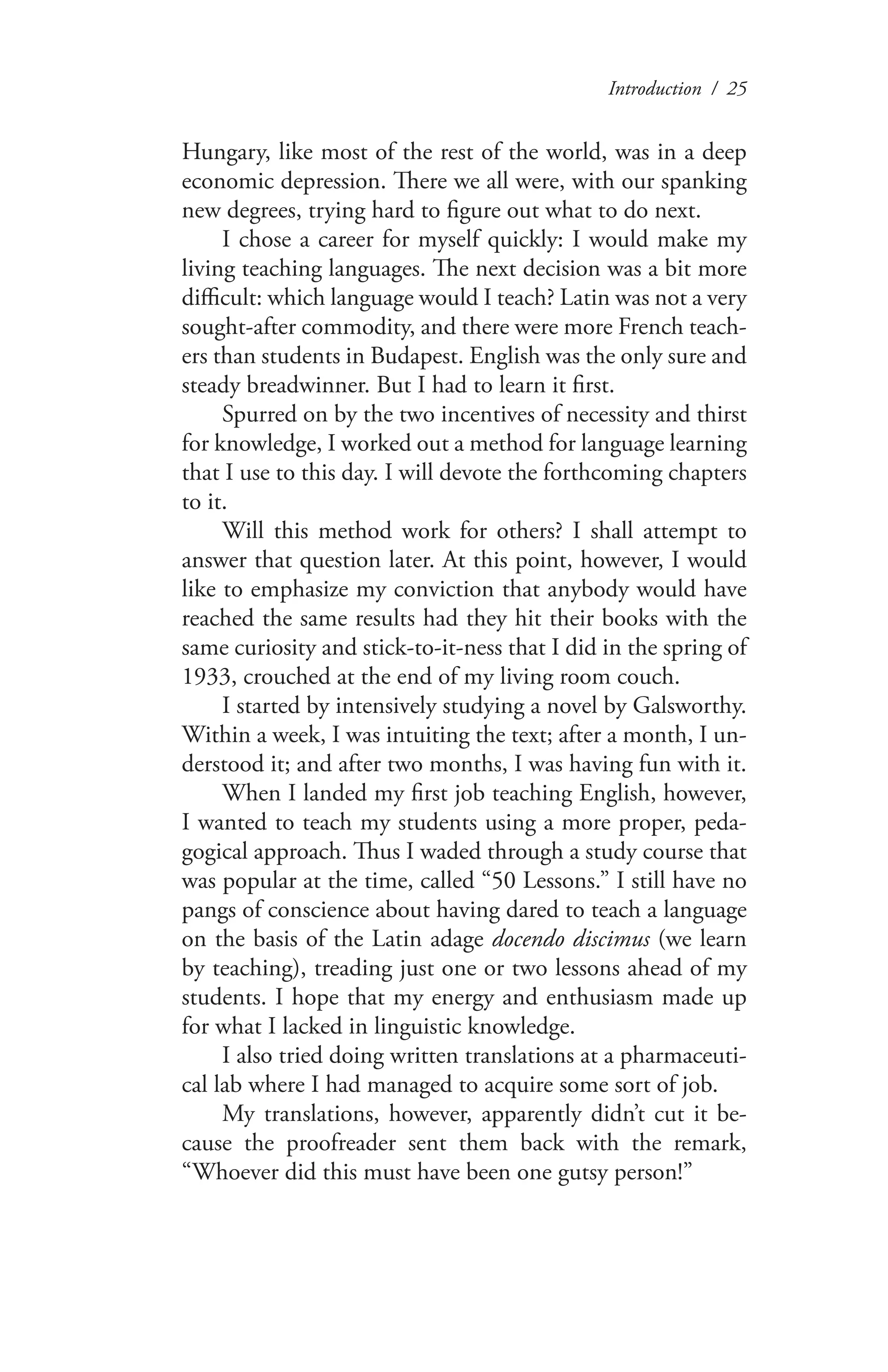 Introduction / 25
Hungary, like most of the rest of the world, was in a deep
economic depression. There we all were, with our spanking
new degrees, trying hard to figure out what to do next.
I chose a career for myself quickly: I would make my
living teaching languages. The next decision was a bit more
difficult: which language would I teach? Latin was not a very
sought-after commodity, and there were more French teach-
ers than students in Budapest. English was the only sure and
steady breadwinner. But I had to learn it first.
Spurred on by the two incentives of necessity and thirst
for knowledge, I worked out a method for language learning
that I use to this day. I will devote the forthcoming chapters
to it.
Will this method work for others? I shall attempt to
answer that question later. At this point, however, I would
like to emphasize my conviction that anybody would have
reached the same results had they hit their books with the
same curiosity and stick-to-it-ness that I did in the spring of
1933, crouched at the end of my living room couch.
I started by intensively studying a novel by Galsworthy.
Within a week, I was intuiting the text; after a month, I un-
derstood it; and after two months, I was having fun with it.
When I landed my first job teaching English, however,
I wanted to teach my students using a more proper, peda-
gogical approach. Thus I waded through a study course that
was popular at the time, called “50 Lessons.” I still have no
pangs of conscience about having dared to teach a language
on the basis of the Latin adage docendo discimus (we learn
by teaching), treading just one or two lessons ahead of my
students. I hope that my energy and enthusiasm made up
for what I lacked in linguistic knowledge.
I also tried doing written translations at a pharmaceuti-
cal lab where I had managed to acquire some sort of job.
My translations, however, apparently didn’t cut it be-
cause the proofreader sent them back with the remark,
“Whoever did this must have been one gutsy person!”
 