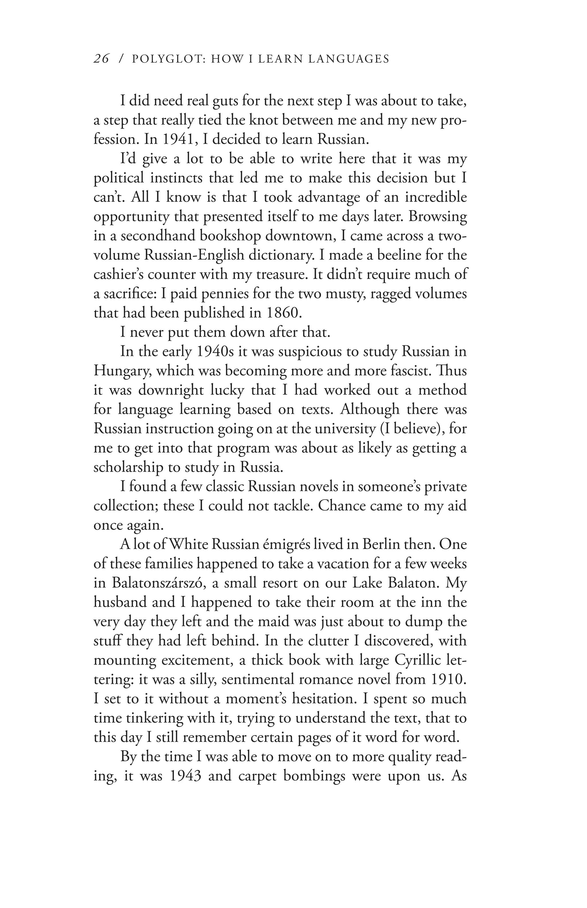 26 / POLYGLOT: HOW I LE AR N L A NGUAGES
I did need real guts for the next step I was about to take,
a step that really tied the knot between me and my new pro-
fession. In 1941, I decided to learn Russian.
I’d give a lot to be able to write here that it was my
political instincts that led me to make this decision but I
can’t. All I know is that I took advantage of an incredible
opportunity that presented itself to me days later. Browsing
in a secondhand bookshop downtown, I came across a two-
volume Russian-English dictionary. I made a beeline for the
cashier’s counter with my treasure. It didn’t require much of
a sacrifice: I paid pennies for the two musty, ragged volumes
that had been published in 1860.
I never put them down after that.
In the early 1940s it was suspicious to study Russian in
Hungary, which was becoming more and more fascist. Thus
it was downright lucky that I had worked out a method
for language learning based on texts. Although there was
Russian instruction going on at the university (I believe), for
me to get into that program was about as likely as getting a
scholarship to study in Russia.
I found a few classic Russian novels in someone’s private
collection; these I could not tackle. Chance came to my aid
once again.
A lot of White Russian émigrés lived in Berlin then. One
of these families happened to take a vacation for a few weeks
in Balatonszárszó, a small resort on our Lake Balaton. My
husband and I happened to take their room at the inn the
very day they left and the maid was just about to dump the
stuff they had left behind. In the clutter I discovered, with
mounting excitement, a thick book with large Cyrillic let-
tering: it was a silly, sentimental romance novel from 1910.
I set to it without a moment’s hesitation. I spent so much
time tinkering with it, trying to understand the text, that to
this day I still remember certain pages of it word for word.
By the time I was able to move on to more quality read-
ing, it was 1943 and carpet bombings were upon us. As
 