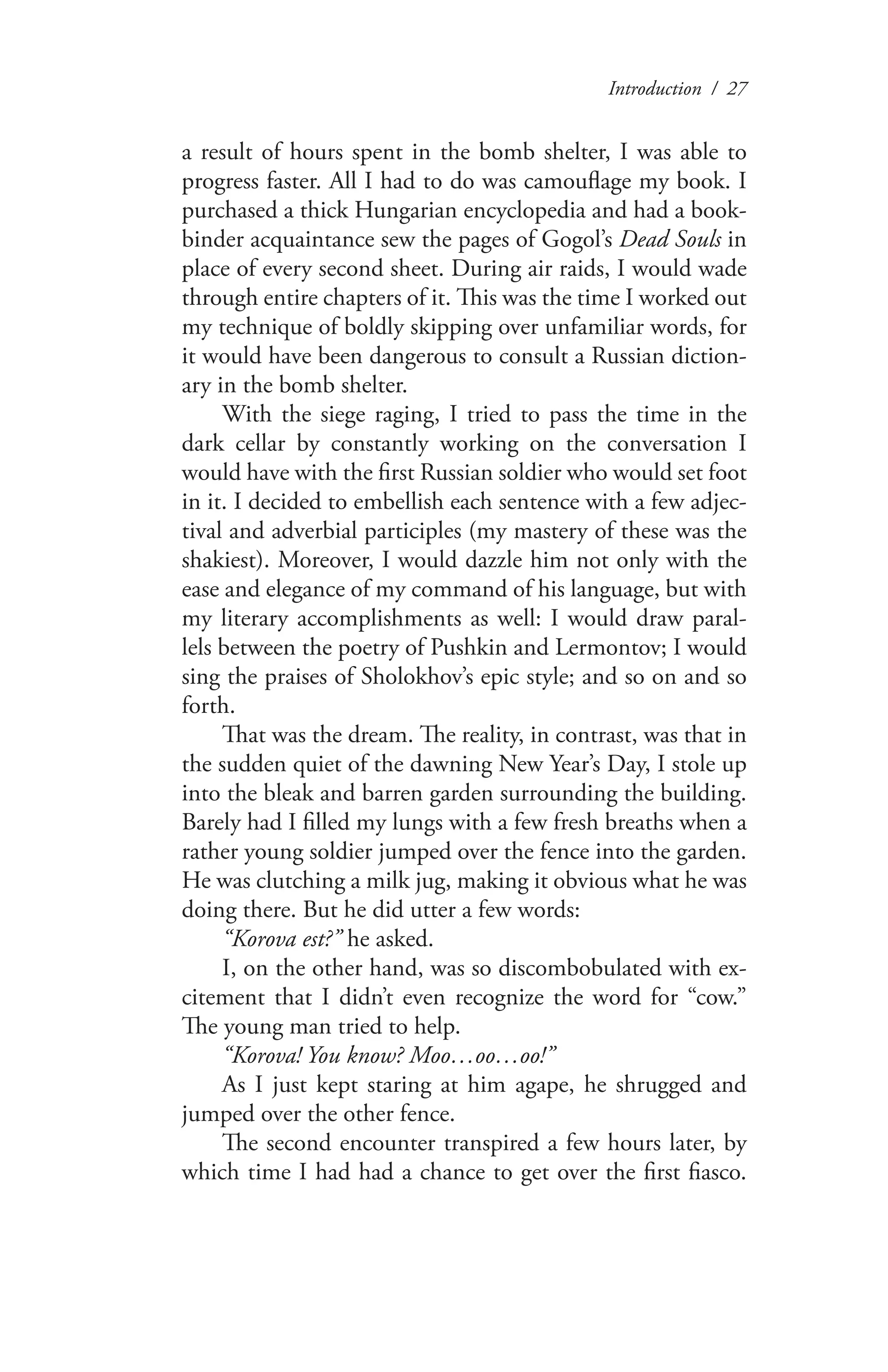 Introduction / 27
a result of hours spent in the bomb shelter, I was able to
progress faster. All I had to do was camouflage my book. I
purchased a thick Hungarian encyclopedia and had a book-
binder acquaintance sew the pages of Gogol’s Dead Souls in
place of every second sheet. During air raids, I would wade
through entire chapters of it. This was the time I worked out
my technique of boldly skipping over unfamiliar words, for
it would have been dangerous to consult a Russian diction-
ary in the bomb shelter.
With the siege raging, I tried to pass the time in the
dark cellar by constantly working on the conversation I
would have with the first Russian soldier who would set foot
in it. I decided to embellish each sentence with a few adjec-
tival and adverbial participles (my mastery of these was the
shakiest). Moreover, I would dazzle him not only with the
ease and elegance of my command of his language, but with
my literary accomplishments as well: I would draw paral-
lels between the poetry of Pushkin and Lermontov; I would
sing the praises of Sholokhov’s epic style; and so on and so
forth.
That was the dream. The reality, in contrast, was that in
the sudden quiet of the dawning New Year’s Day, I stole up
into the bleak and barren garden surrounding the building.
Barely had I filled my lungs with a few fresh breaths when a
rather young soldier jumped over the fence into the garden.
He was clutching a milk jug, making it obvious what he was
doing there. But he did utter a few words:
“Korova est?” he asked.
I, on the other hand, was so discombobulated with ex-
citement that I didn’t even recognize the word for “cow.”
The young man tried to help.
“Korova! You know? Moo…oo…oo!”
As I just kept staring at him agape, he shrugged and
jumped over the other fence.
The second encounter transpired a few hours later, by
which time I had had a chance to get over the first fiasco.
 