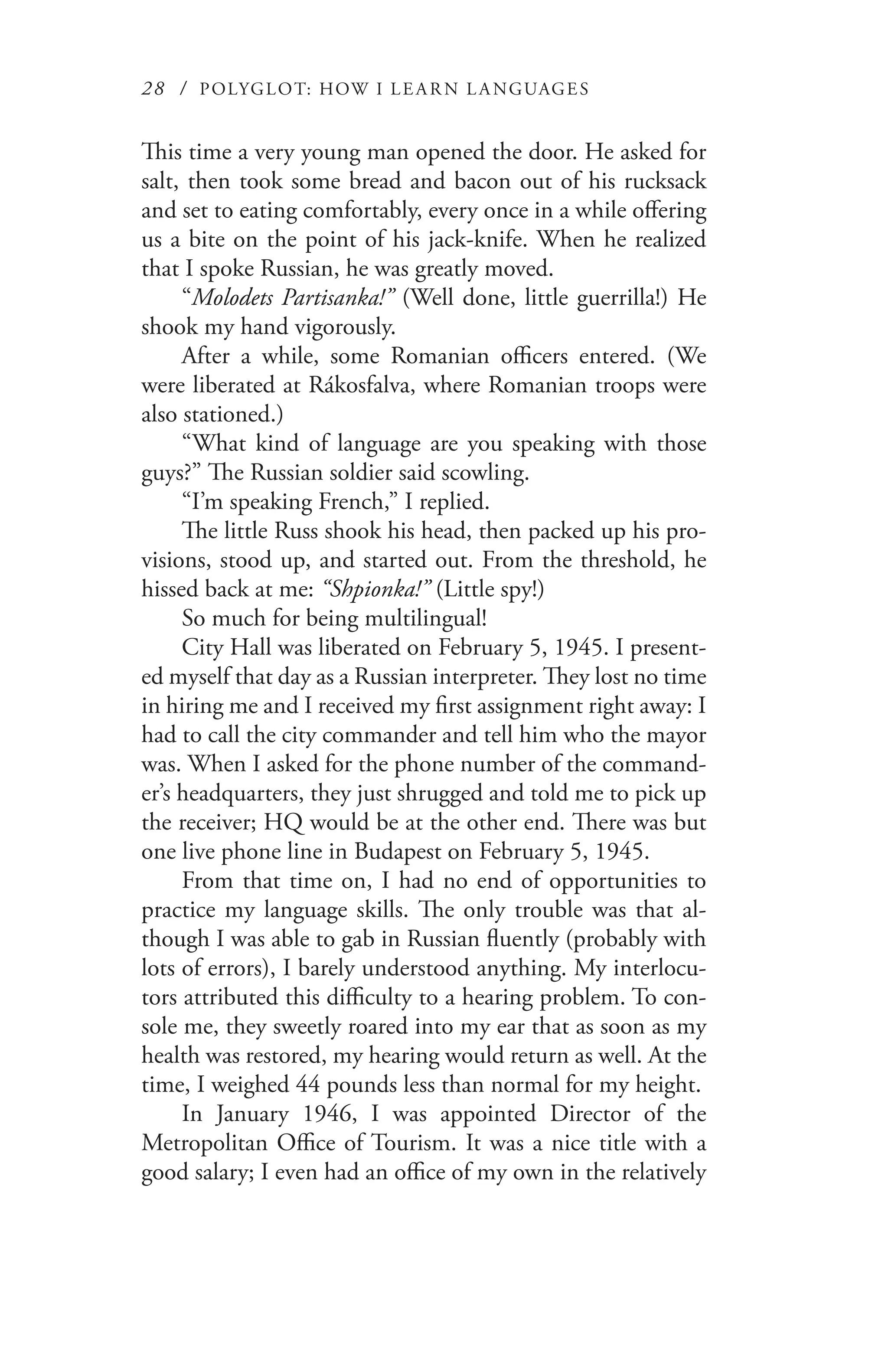 28 / POLYGLOT: HOW I LE AR N L A NGUAGES
This time a very young man opened the door. He asked for
salt, then took some bread and bacon out of his rucksack
and set to eating comfortably, every once in a while offering
us a bite on the point of his jack-knife. When he realized
that I spoke Russian, he was greatly moved.
“Molodets Partisanka!” (Well done, little guerrilla!) He
shook my hand vigorously.
After a while, some Romanian officers entered. (We
were liberated at Rákosfalva, where Romanian troops were
also stationed.)
“What kind of language are you speaking with those
guys?” The Russian soldier said scowling.
“I’m speaking French,” I replied.
The little Russ shook his head, then packed up his pro-
visions, stood up, and started out. From the threshold, he
hissed back at me: “Shpionka!” (Little spy!)
So much for being multilingual!
City Hall was liberated on February 5, 1945. I present-
ed myself that day as a Russian interpreter. They lost no time
in hiring me and I received my first assignment right away: I
had to call the city commander and tell him who the mayor
was. When I asked for the phone number of the command-
er’s headquarters, they just shrugged and told me to pick up
the receiver; HQ would be at the other end. There was but
one live phone line in Budapest on February 5, 1945.
From that time on, I had no end of opportunities to
practice my language skills. The only trouble was that al-
though I was able to gab in Russian fluently (probably with
lots of errors), I barely understood anything. My interlocu-
tors attributed this difficulty to a hearing problem. To con-
sole me, they sweetly roared into my ear that as soon as my
health was restored, my hearing would return as well. At the
time, I weighed 44 pounds less than normal for my height.
In January 1946, I was appointed Director of the
Metropolitan Office of Tourism. It was a nice title with a
good salary; I even had an office of my own in the relatively
 
