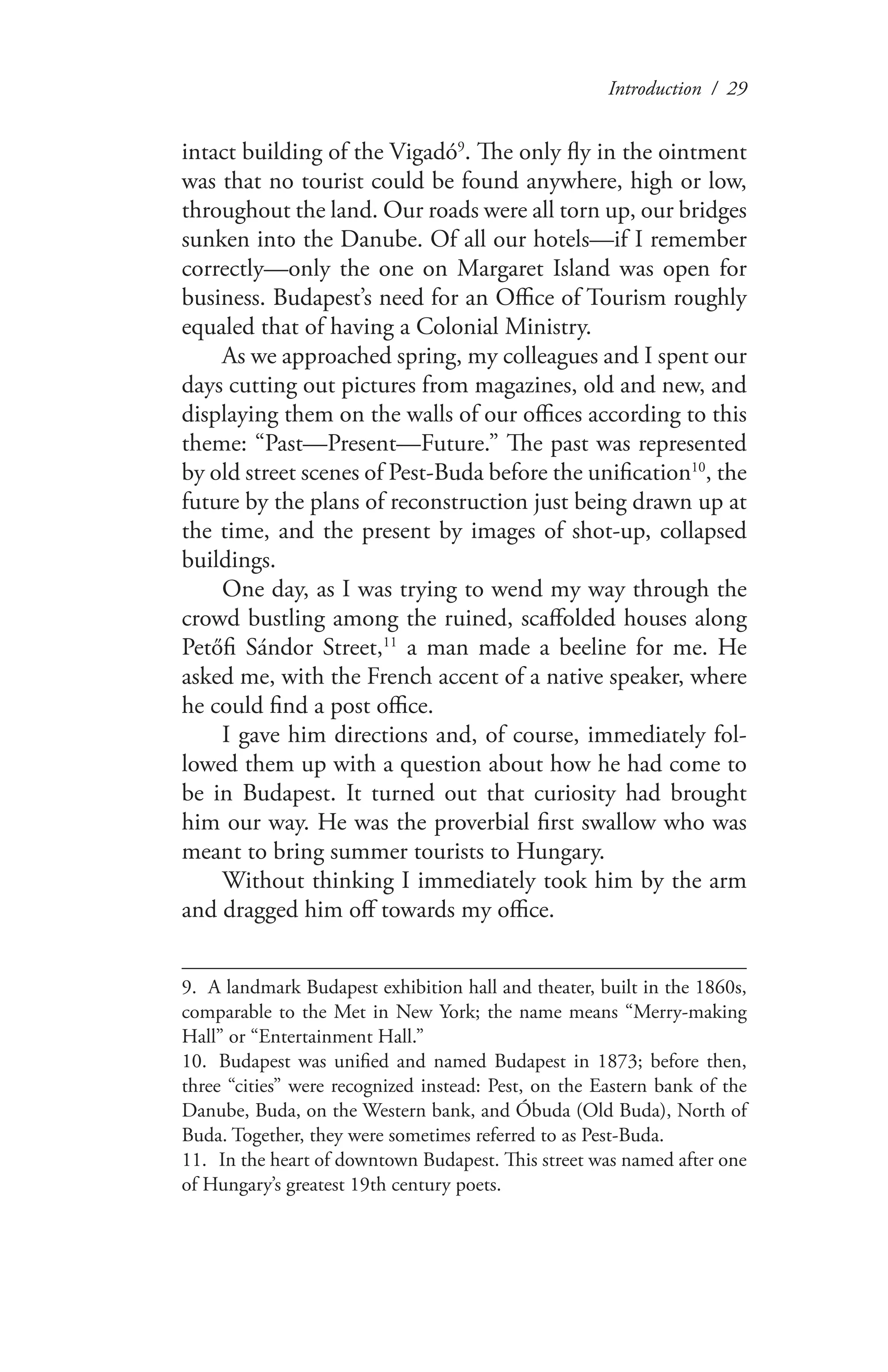Introduction / 29
intact building of the Vigadó9
. The only fly in the ointment
was that no tourist could be found anywhere, high or low,
throughout the land. Our roads were all torn up, our bridges
sunken into the Danube. Of all our hotels—if I remember
correctly—only the one on Margaret Island was open for
business. Budapest’s need for an Office of Tourism roughly
equaled that of having a Colonial Ministry.
As we approached spring, my colleagues and I spent our
days cutting out pictures from magazines, old and new, and
displaying them on the walls of our offices according to this
theme: “Past—Present—Future.” The past was represented
by old street scenes of Pest-Buda before the unification10
, the
future by the plans of reconstruction just being drawn up at
the time, and the present by images of shot-up, collapsed
buildings.
One day, as I was trying to wend my way through the
crowd bustling among the ruined, scaffolded houses along
Petőfi Sándor Street,11
a man made a beeline for me. He
asked me, with the French accent of a native speaker, where
he could find a post office.
I gave him directions and, of course, immediately fol-
lowed them up with a question about how he had come to
be in Budapest. It turned out that curiosity had brought
him our way. He was the proverbial first swallow who was
meant to bring summer tourists to Hungary.
Without thinking I immediately took him by the arm
and dragged him off towards my office.
9. A landmark Budapest exhibition hall and theater, built in the 1860s,
comparable to the Met in New York; the name means “Merry-making
Hall” or “Entertainment Hall.”
10.	 Budapest was unified and named Budapest in 1873; before then,
three “cities” were recognized instead: Pest, on the Eastern bank of the
Danube, Buda, on the Western bank, and Óbuda (Old Buda), North of
Buda. Together, they were sometimes referred to as Pest-Buda.
11.	 In the heart of downtown Budapest. This street was named after one
of Hungary’s greatest 19th century poets.
 