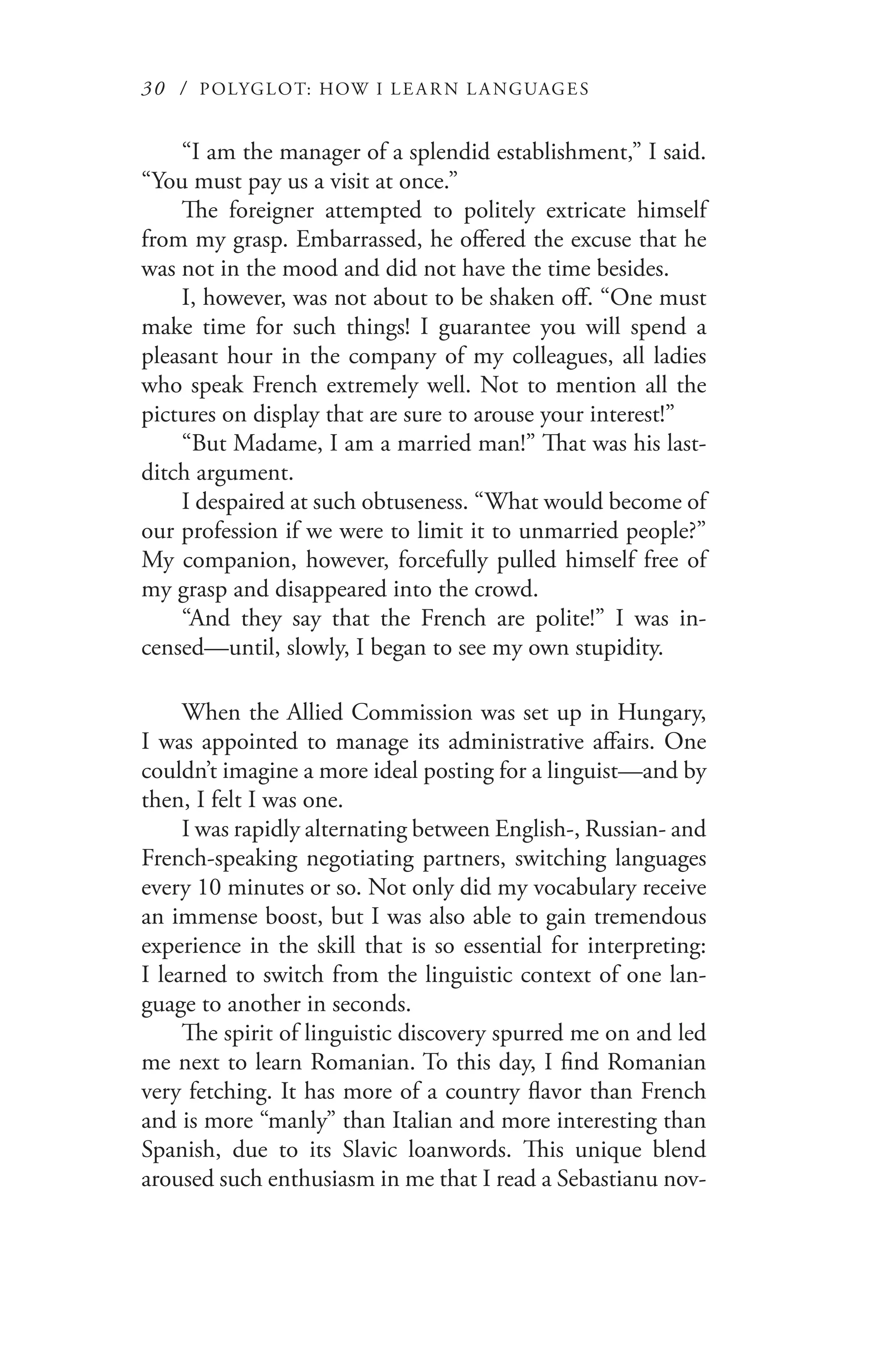 30 / POLYGLOT: HOW I LE AR N L A NGUAGES
“I am the manager of a splendid establishment,” I said.
“You must pay us a visit at once.”
The foreigner attempted to politely extricate himself
from my grasp. Embarrassed, he offered the excuse that he
was not in the mood and did not have the time besides.
I, however, was not about to be shaken off. “One must
make time for such things! I guarantee you will spend a
pleasant hour in the company of my colleagues, all ladies
who speak French extremely well. Not to mention all the
pictures on display that are sure to arouse your interest!”
“But Madame, I am a married man!” That was his last-
ditch argument.
I despaired at such obtuseness. “What would become of
our profession if we were to limit it to unmarried people?”
My companion, however, forcefully pulled himself free of
my grasp and disappeared into the crowd.
“And they say that the French are polite!” I was in-
censed—until, slowly, I began to see my own stupidity.
When the Allied Commission was set up in Hungary,
I was appointed to manage its administrative affairs. One
couldn’t imagine a more ideal posting for a linguist—and by
then, I felt I was one.
I was rapidly alternating between English-, Russian- and
French-speaking negotiating partners, switching languages
every 10 minutes or so. Not only did my vocabulary receive
an immense boost, but I was also able to gain tremendous
experience in the skill that is so essential for interpreting:
I learned to switch from the linguistic context of one lan-
guage to another in seconds.
The spirit of linguistic discovery spurred me on and led
me next to learn Romanian. To this day, I find Romanian
very fetching. It has more of a country flavor than French
and is more “manly” than Italian and more interesting than
Spanish, due to its Slavic loanwords. This unique blend
aroused such enthusiasm in me that I read a Sebastianu nov-
 