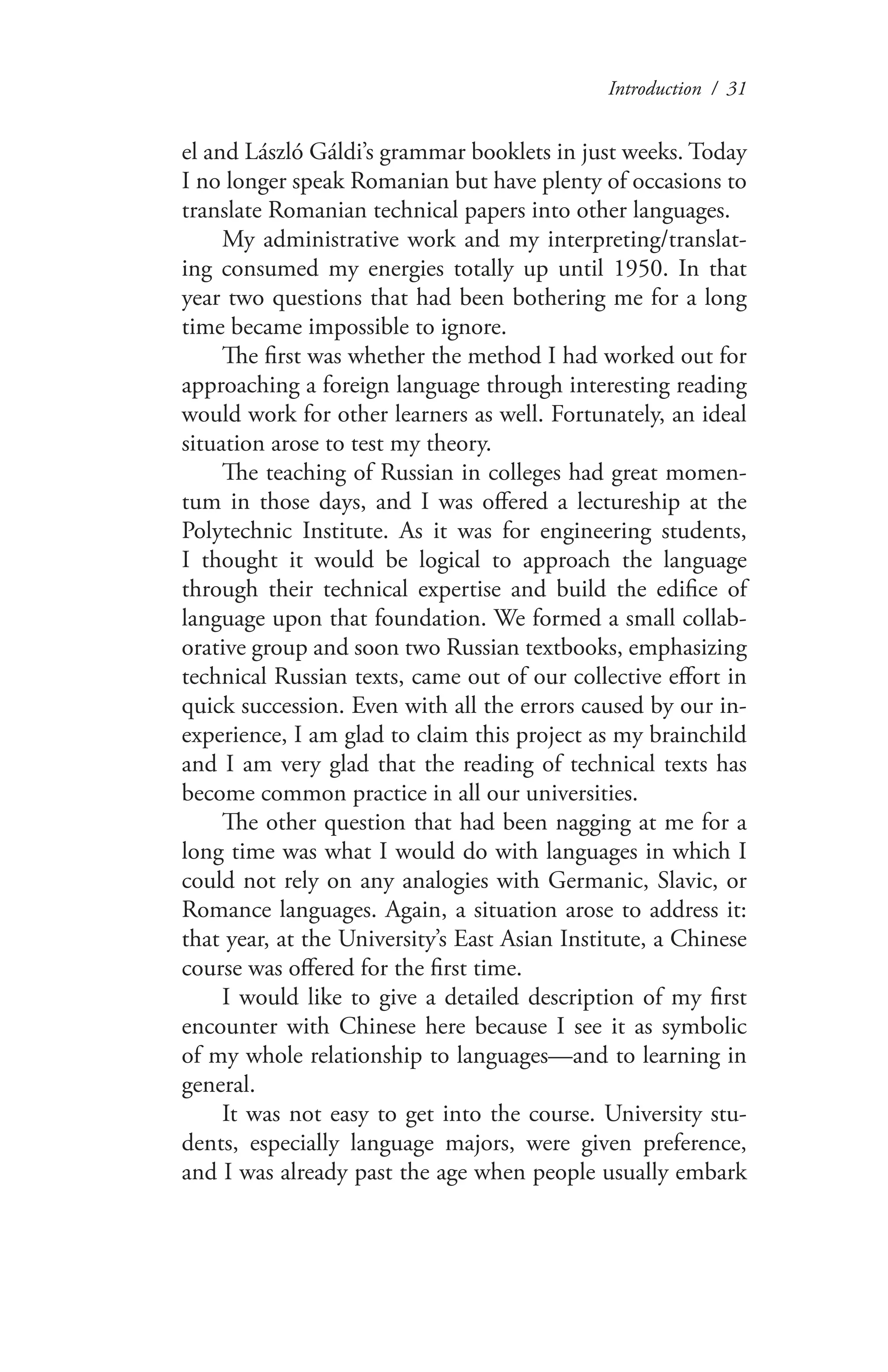 Introduction / 31
el and László Gáldi’s grammar booklets in just weeks. Today
I no longer speak Romanian but have plenty of occasions to
translate Romanian technical papers into other languages.
My administrative work and my interpreting/translat-
ing consumed my energies totally up until 1950. In that
year two questions that had been bothering me for a long
time became impossible to ignore.
The first was whether the method I had worked out for
approaching a foreign language through interesting reading
would work for other learners as well. Fortunately, an ideal
situation arose to test my theory.
The teaching of Russian in colleges had great momen-
tum in those days, and I was offered a lectureship at the
Polytechnic Institute. As it was for engineering students,
I thought it would be logical to approach the language
through their technical expertise and build the edifice of
language upon that foundation. We formed a small collab-
orative group and soon two Russian textbooks, emphasizing
technical Russian texts, came out of our collective effort in
quick succession. Even with all the errors caused by our in-
experience, I am glad to claim this project as my brainchild
and I am very glad that the reading of technical texts has
become common practice in all our universities.
The other question that had been nagging at me for a
long time was what I would do with languages in which I
could not rely on any analogies with Germanic, Slavic, or
Romance languages. Again, a situation arose to address it:
that year, at the University’s East Asian Institute, a Chinese
course was offered for the first time.
I would like to give a detailed description of my first
encounter with Chinese here because I see it as symbolic
of my whole relationship to languages—and to learning in
general.
It was not easy to get into the course. University stu-
dents, especially language majors, were given preference,
and I was already past the age when people usually embark
 
