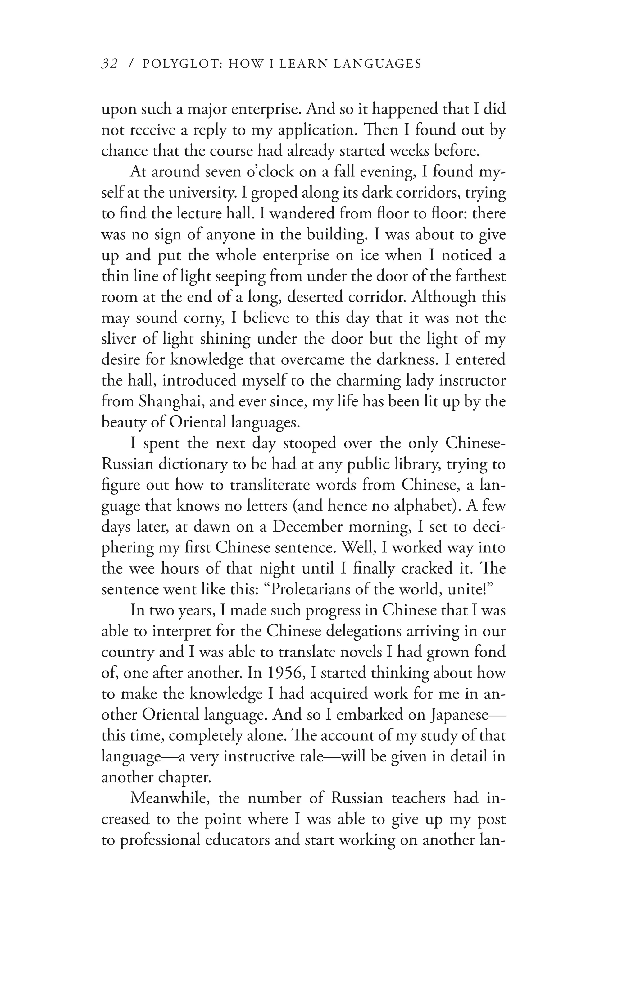32 / POLYGLOT: HOW I LE AR N L A NGUAGES
upon such a major enterprise. And so it happened that I did
not receive a reply to my application. Then I found out by
chance that the course had already started weeks before.
At around seven o’clock on a fall evening, I found my-
self at the university. I groped along its dark corridors, trying
to find the lecture hall. I wandered from floor to floor: there
was no sign of anyone in the building. I was about to give
up and put the whole enterprise on ice when I noticed a
thin line of light seeping from under the door of the farthest
room at the end of a long, deserted corridor. Although this
may sound corny, I believe to this day that it was not the
sliver of light shining under the door but the light of my
desire for knowledge that overcame the darkness. I entered
the hall, introduced myself to the charming lady instructor
from Shanghai, and ever since, my life has been lit up by the
beauty of Oriental languages.
I spent the next day stooped over the only Chinese-
Russian dictionary to be had at any public library, trying to
figure out how to transliterate words from Chinese, a lan-
guage that knows no letters (and hence no alphabet). A few
days later, at dawn on a December morning, I set to deci-
phering my first Chinese sentence. Well, I worked way into
the wee hours of that night until I finally cracked it. The
sentence went like this: “Proletarians of the world, unite!”
In two years, I made such progress in Chinese that I was
able to interpret for the Chinese delegations arriving in our
country and I was able to translate novels I had grown fond
of, one after another. In 1956, I started thinking about how
to make the knowledge I had acquired work for me in an-
other Oriental language. And so I embarked on Japanese—
this time, completely alone. The account of my study of that
language—a very instructive tale—will be given in detail in
another chapter.
Meanwhile, the number of Russian teachers had in-
creased to the point where I was able to give up my post
to professional educators and start working on another lan-
 