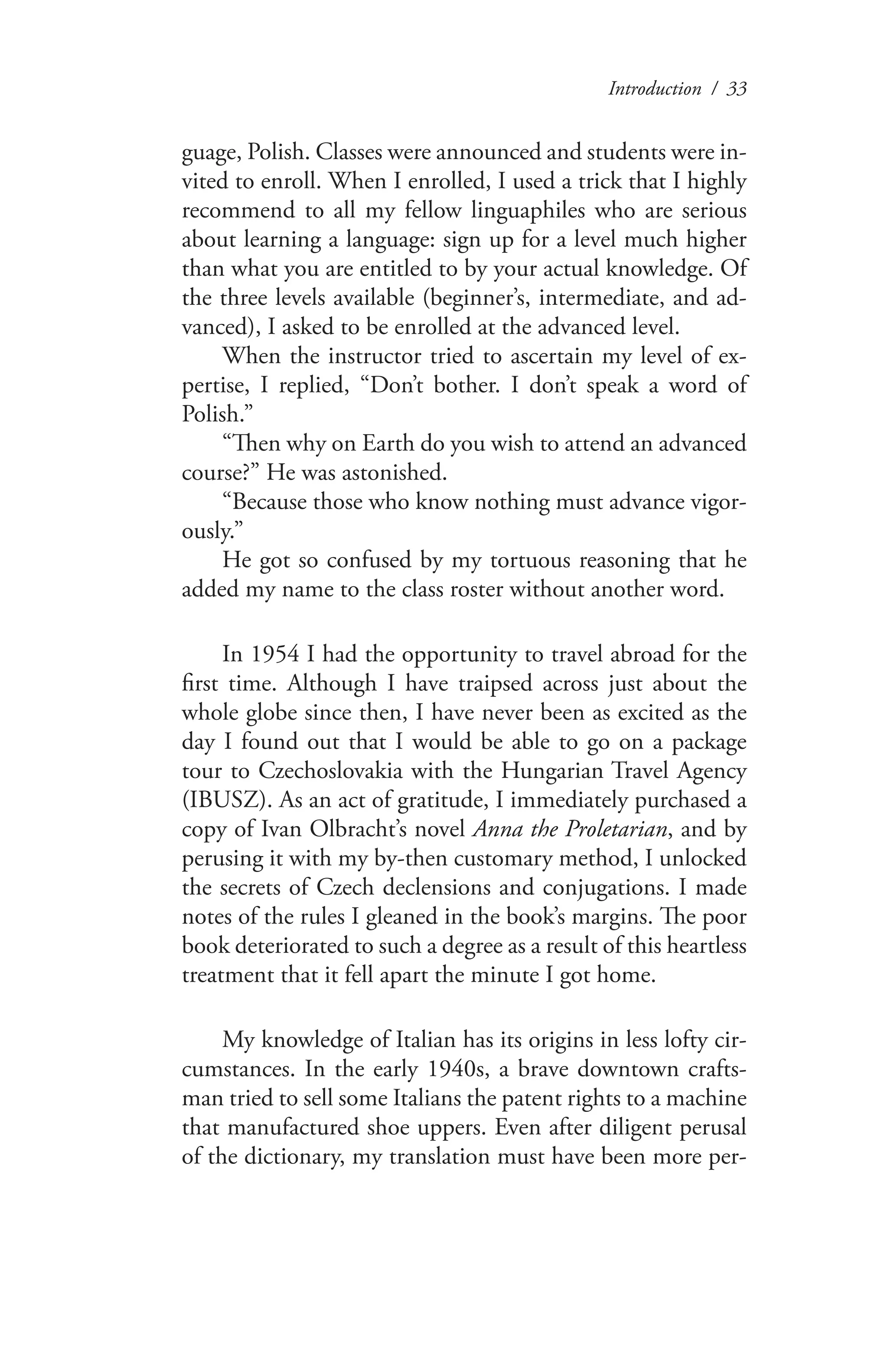 Introduction / 33
guage, Polish. Classes were announced and students were in-
vited to enroll. When I enrolled, I used a trick that I highly
recommend to all my fellow linguaphiles who are serious
about learning a language: sign up for a level much higher
than what you are entitled to by your actual knowledge. Of
the three levels available (beginner’s, intermediate, and ad-
vanced), I asked to be enrolled at the advanced level.
When the instructor tried to ascertain my level of ex-
pertise, I replied, “Don’t bother. I don’t speak a word of
Polish.”
“Then why on Earth do you wish to attend an advanced
course?” He was astonished.
“Because those who know nothing must advance vigor-
ously.”
He got so confused by my tortuous reasoning that he
added my name to the class roster without another word.
In 1954 I had the opportunity to travel abroad for the
first time. Although I have traipsed across just about the
whole globe since then, I have never been as excited as the
day I found out that I would be able to go on a package
tour to Czechoslovakia with the Hungarian Travel Agency
(IBUSZ). As an act of gratitude, I immediately purchased a
copy of Ivan Olbracht’s novel Anna the Proletarian, and by
perusing it with my by-then customary method, I unlocked
the secrets of Czech declensions and conjugations. I made
notes of the rules I gleaned in the book’s margins. The poor
book deteriorated to such a degree as a result of this heartless
treatment that it fell apart the minute I got home.
My knowledge of Italian has its origins in less lofty cir-
cumstances. In the early 1940s, a brave downtown crafts-
man tried to sell some Italians the patent rights to a machine
that manufactured shoe uppers. Even after diligent perusal
of the dictionary, my translation must have been more per-
 