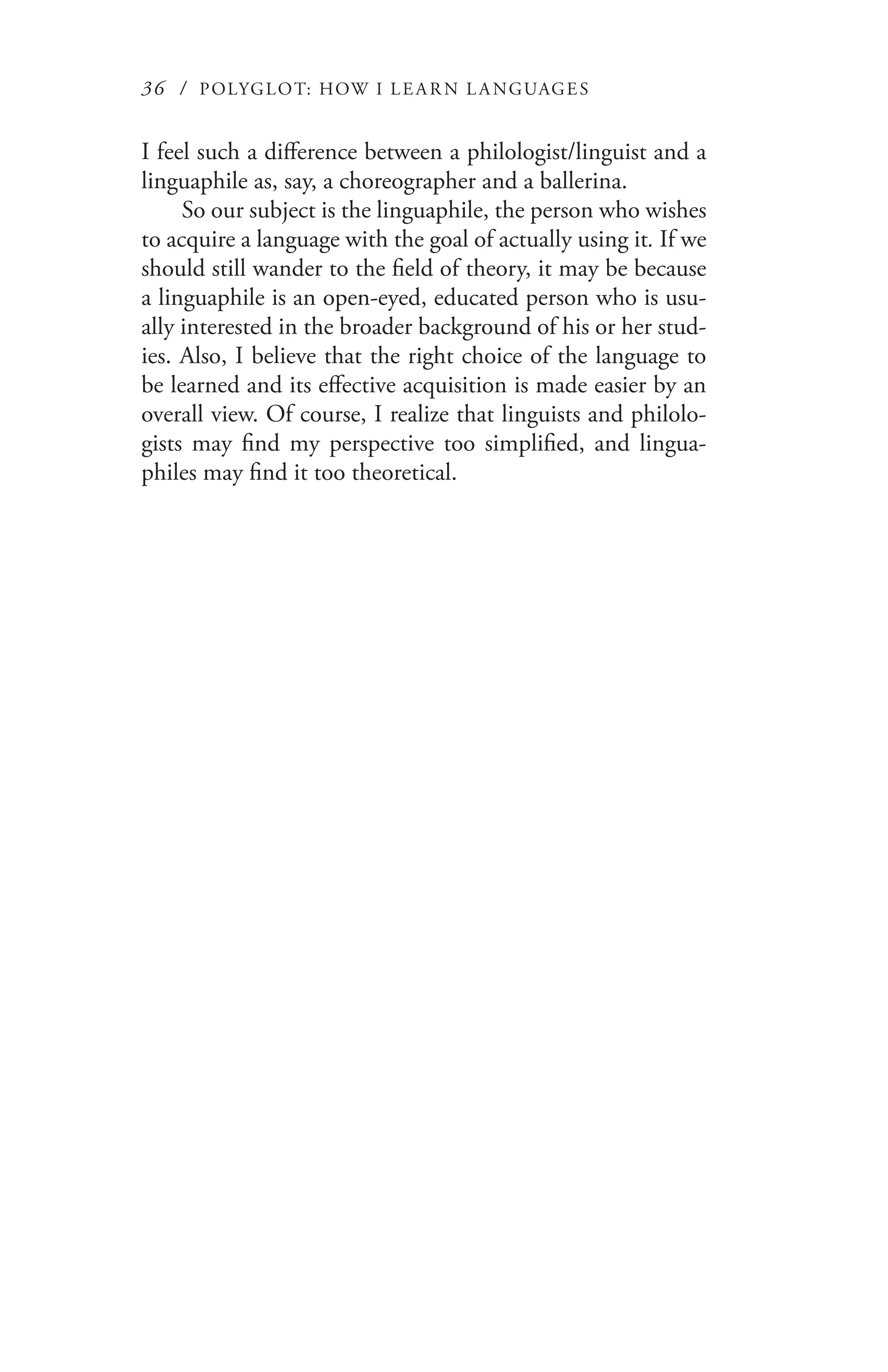 36 / POLYGLOT: HOW I LE AR N L A NGUAGES
I feel such a difference between a philologist/linguist and a
linguaphile as, say, a choreographer and a ballerina.
So our subject is the linguaphile, the person who wishes
to acquire a language with the goal of actually using it. If we
should still wander to the field of theory, it may be because
a linguaphile is an open-eyed, educated person who is usu-
ally interested in the broader background of his or her stud-
ies. Also, I believe that the right choice of the language to
be learned and its effective acquisition is made easier by an
overall view. Of course, I realize that linguists and philolo-
gists may find my perspective too simplified, and lingua-
philes may find it too theoretical.
 