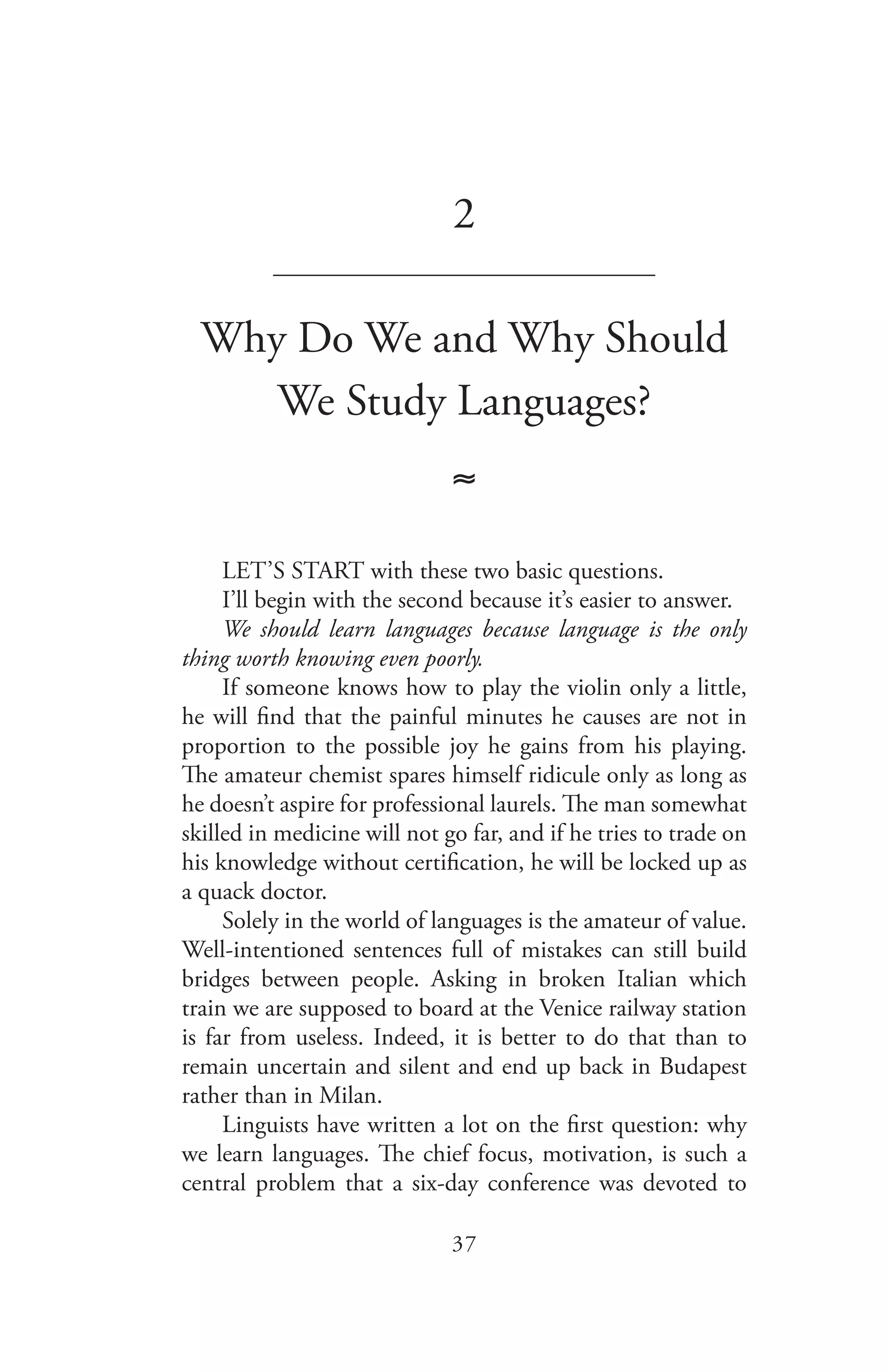 37
2
_______________________________
Why Do We and Why Should
We Study Languages?
≈
LET’S START with these two basic questions.
I’ll begin with the second because it’s easier to answer.
We should learn languages because language is the only
thing worth knowing even poorly.
If someone knows how to play the violin only a little,
he will find that the painful minutes he causes are not in
proportion to the possible joy he gains from his playing.
The amateur chemist spares himself ridicule only as long as
he doesn’t aspire for professional laurels. The man somewhat
skilled in medicine will not go far, and if he tries to trade on
his knowledge without certification, he will be locked up as
a quack doctor.
Solely in the world of languages is the amateur of value.
Well-intentioned sentences full of mistakes can still build
bridges between people. Asking in broken Italian which
train we are supposed to board at the Venice railway station
is far from useless. Indeed, it is better to do that than to
remain uncertain and silent and end up back in Budapest
rather than in Milan.
Linguists have written a lot on the first question: why
we learn languages. The chief focus, motivation, is such a
central problem that a six-day conference was devoted to
 