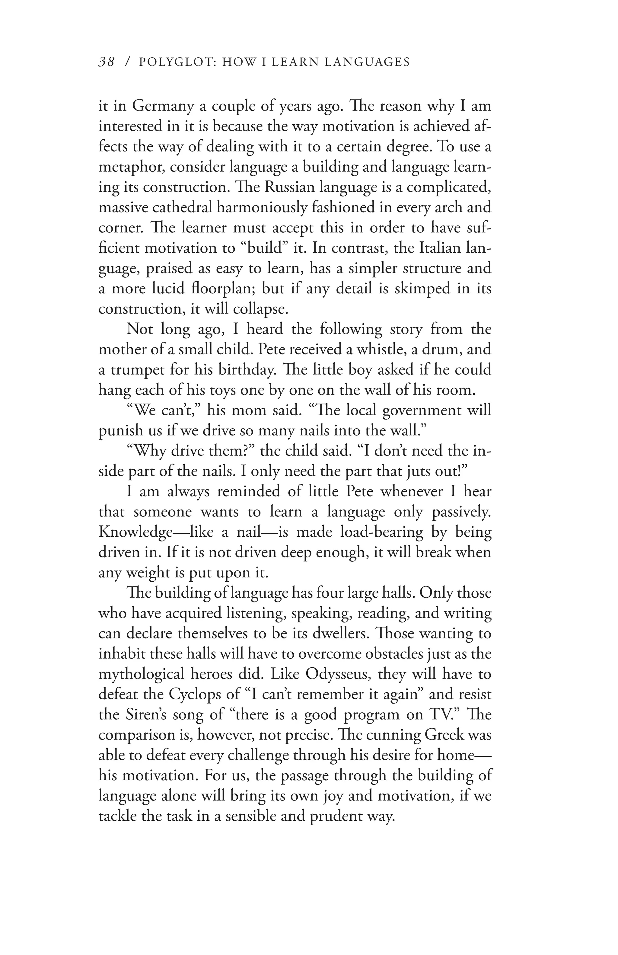 38 / POLYGLOT: HOW I LE AR N L A NGUAGES
it in Germany a couple of years ago. The reason why I am
interested in it is because the way motivation is achieved af-
fects the way of dealing with it to a certain degree. To use a
metaphor, consider language a building and language learn-
ing its construction. The Russian language is a complicated,
massive cathedral harmoniously fashioned in every arch and
corner. The learner must accept this in order to have suf-
ficient motivation to “build” it. In contrast, the Italian lan-
guage, praised as easy to learn, has a simpler structure and
a more lucid floorplan; but if any detail is skimped in its
construction, it will collapse.
Not long ago, I heard the following story from the
mother of a small child. Pete received a whistle, a drum, and
a trumpet for his birthday. The little boy asked if he could
hang each of his toys one by one on the wall of his room.
“We can’t,” his mom said. “The local government will
punish us if we drive so many nails into the wall.”
“Why drive them?” the child said. “I don’t need the in-
side part of the nails. I only need the part that juts out!”
I am always reminded of little Pete whenever I hear
that someone wants to learn a language only passively.
Knowledge—like a nail—is made load-bearing by being
driven in. If it is not driven deep enough, it will break when
any weight is put upon it.
The building of language has four large halls. Only those
who have acquired listening, speaking, reading, and writing
can declare themselves to be its dwellers. Those wanting to
inhabit these halls will have to overcome obstacles just as the
mythological heroes did. Like Odysseus, they will have to
defeat the Cyclops of “I can’t remember it again” and resist
the Siren’s song of “there is a good program on TV.” The
comparison is, however, not precise. The cunning Greek was
able to defeat every challenge through his desire for home—
his motivation. For us, the passage through the building of
language alone will bring its own joy and motivation, if we
tackle the task in a sensible and prudent way.
 