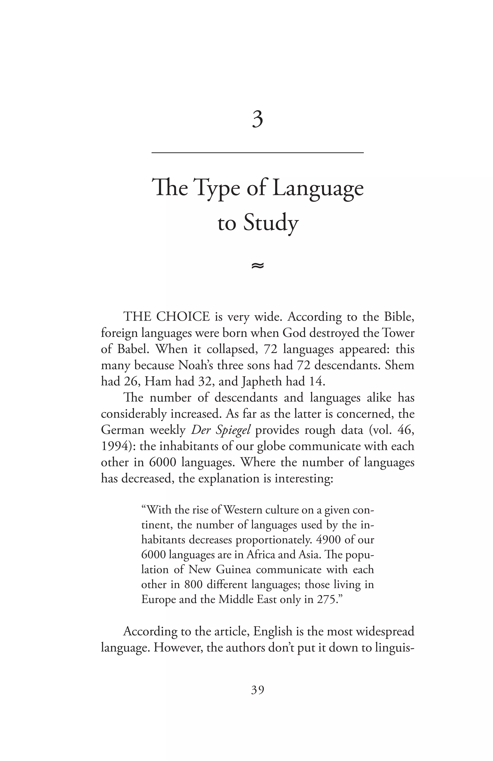 39
3
_______________________________
The Type of Language
to Study
≈
THE CHOICE is very wide. According to the Bible,
foreign languages were born when God destroyed the Tower
of Babel. When it collapsed, 72 languages appeared: this
many because Noah’s three sons had 72 descendants. Shem
had 26, Ham had 32, and Japheth had 14.
The number of descendants and languages alike has
considerably increased. As far as the latter is concerned, the
German weekly Der Spiegel provides rough data (vol. 46,
1994): the inhabitants of our globe communicate with each
other in 6000 languages. Where the number of languages
has decreased, the explanation is interesting:
“With the rise of Western culture on a given con-
tinent, the number of languages used by the in-
habitants decreases proportionately. 4900 of our
6000 languages are in Africa and Asia. The popu-
lation of New Guinea communicate with each
other in 800 different languages; those living in
Europe and the Middle East only in 275.”
According to the article, English is the most widespread
language. However, the authors don’t put it down to linguis-
 