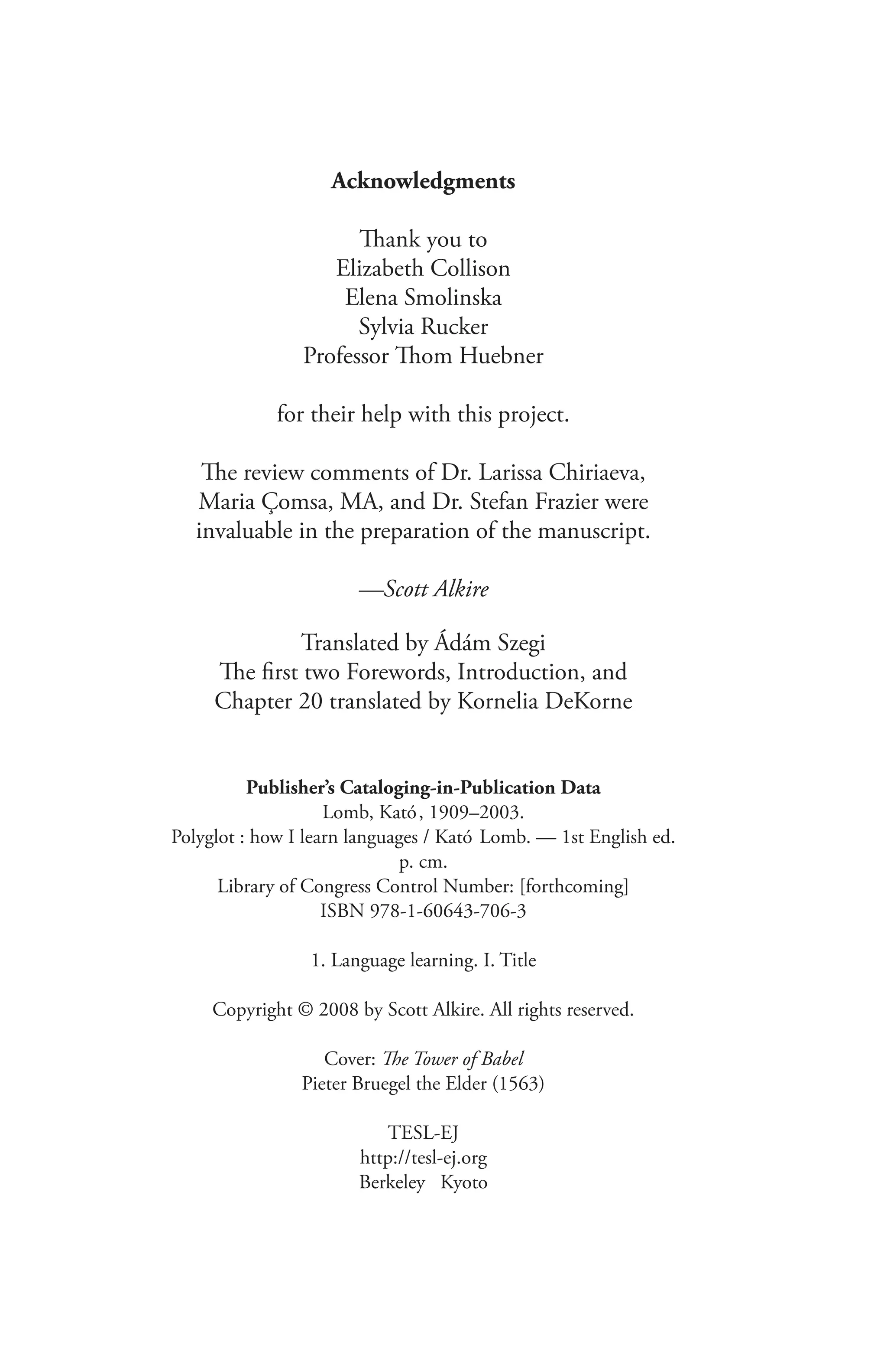 Acknowledgments
Thank you to
Elizabeth Collison
Elena Smolinska
Sylvia Rucker
Professor Thom Huebner
for their help with this project.
The review comments of Dr. Larissa Chiriaeva,
Maria Çomsa, MA, and Dr. Stefan Frazier were
invaluable in the preparation of the manuscript.
—Scott Alkire
Translated by Ádám Szegi
The first two Forewords, Introduction, and
Chapter 20 translated by Kornelia DeKorne
Publisher’s Cataloging-in-Publication Data
Lomb, Kató, 1909–2003.
Polyglot : how I learn languages / Kató Lomb. — 1st English ed.
p. cm.
Library of Congress Control Number: [forthcoming]
ISBN 978-1-60643-706-3
1. Language learning. I. Title
Copyright © 2008 by Scott Alkire. All rights reserved.
Cover: The Tower of Babel
Pieter Bruegel the Elder (1563)
TESL-EJ
http://tesl-ej.org
Berkeley Kyoto
 