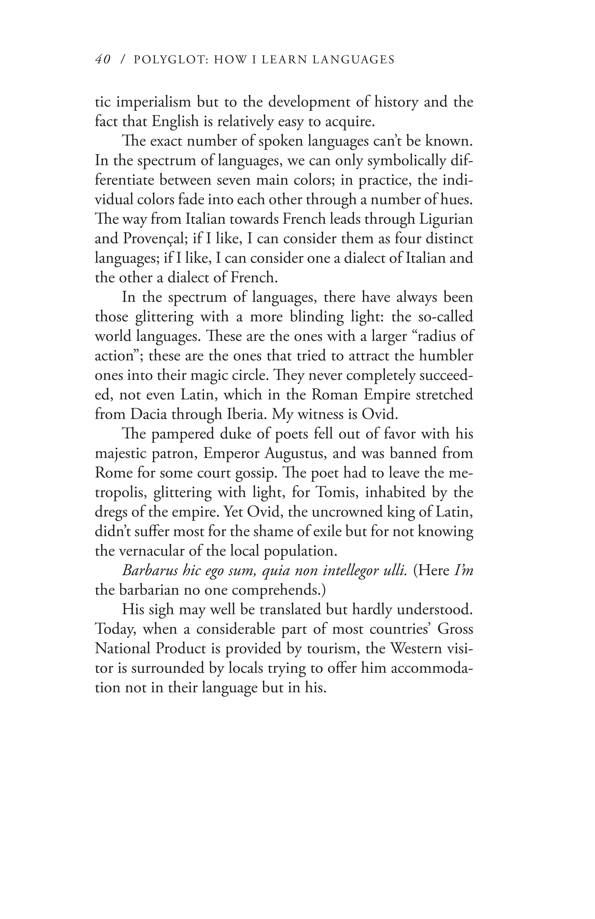 40 / POLYGLOT: HOW I LE AR N L A NGUAGES
tic imperialism but to the development of history and the
fact that English is relatively easy to acquire.
The exact number of spoken languages can’t be known.
In the spectrum of languages, we can only symbolically dif-
ferentiate between seven main colors; in practice, the indi-
vidual colors fade into each other through a number of hues.
The way from Italian towards French leads through Ligurian
and Provençal; if I like, I can consider them as four distinct
languages; if I like, I can consider one a dialect of Italian and
the other a dialect of French.
In the spectrum of languages, there have always been
those glittering with a more blinding light: the so-called
world languages. These are the ones with a larger “radius of
action”; these are the ones that tried to attract the humbler
ones into their magic circle. They never completely succeed-
ed, not even Latin, which in the Roman Empire stretched
from Dacia through Iberia. My witness is Ovid.
The pampered duke of poets fell out of favor with his
majestic patron, Emperor Augustus, and was banned from
Rome for some court gossip. The poet had to leave the me-
tropolis, glittering with light, for Tomis, inhabited by the
dregs of the empire. Yet Ovid, the uncrowned king of Latin,
didn’t suffer most for the shame of exile but for not knowing
the vernacular of the local population.
Barbarus hic ego sum, quia non intellegor ulli. (Here I’m
the barbarian no one comprehends.)
His sigh may well be translated but hardly understood.
Today, when a considerable part of most countries’ Gross
National Product is provided by tourism, the Western visi-
tor is surrounded by locals trying to offer him accommoda-
tion not in their language but in his.
 