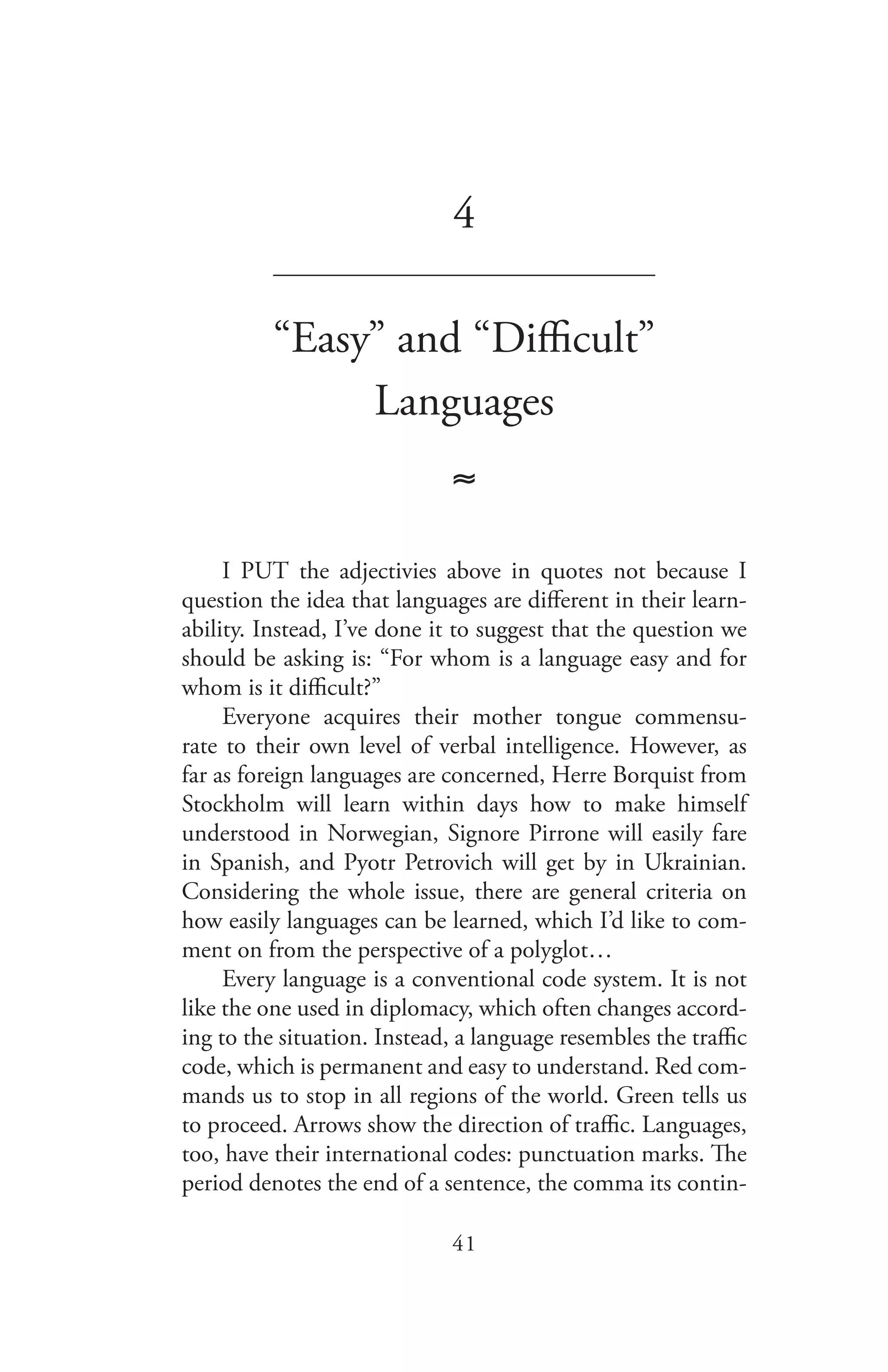 41
4
_______________________________
“Easy” and “Difficult”
Languages
≈
I PUT the adjectivies above in quotes not because I
question the idea that languages are different in their learn-
ability. Instead, I’ve done it to suggest that the question we
should be asking is: “For whom is a language easy and for
whom is it difficult?”
Everyone acquires their mother tongue commensu-
rate to their own level of verbal intelligence. However, as
far as foreign languages are concerned, Herre Borquist from
Stockholm will learn within days how to make himself
understood in Norwegian, Signore Pirrone will easily fare
in Spanish, and Pyotr Petrovich will get by in Ukrainian.
Considering the whole issue, there are general criteria on
how easily languages can be learned, which I’d like to com-
ment on from the perspective of a polyglot…
Every language is a conventional code system. It is not
like the one used in diplomacy, which often changes accord-
ing to the situation. Instead, a language resembles the traffic
code, which is permanent and easy to understand. Red com-
mands us to stop in all regions of the world. Green tells us
to proceed. Arrows show the direction of traffic. Languages,
too, have their international codes: punctuation marks. The
period denotes the end of a sentence, the comma its contin-
 