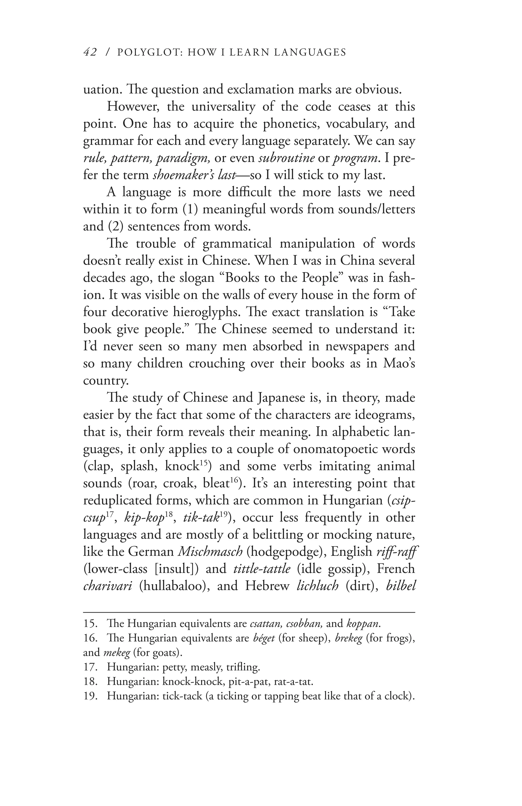 42 / POLYGLOT: HOW I LE AR N L A NGUAGES
uation. The question and exclamation marks are obvious.
However, the universality of the code ceases at this
point. One has to acquire the phonetics, vocabulary, and
grammar for each and every language separately. We can say
rule, pattern, paradigm, or even subroutine or program. I pre-
fer the term shoemaker’s last—so I will stick to my last.
A language is more difficult the more lasts we need
within it to form (1) meaningful words from sounds/letters
and (2) sentences from words.
The trouble of grammatical manipulation of words
doesn’t really exist in Chinese. When I was in China several
decades ago, the slogan “Books to the People” was in fash-
ion. It was visible on the walls of every house in the form of
four decorative hieroglyphs. The exact translation is “Take
book give people.” The Chinese seemed to understand it:
I’d never seen so many men absorbed in newspapers and
so many children crouching over their books as in Mao’s
country.
The study of Chinese and Japanese is, in theory, made
easier by the fact that some of the characters are ideograms,
that is, their form reveals their meaning. In alphabetic lan-
guages, it only applies to a couple of onomatopoetic words
(clap, splash, knock15
) and some verbs imitating animal
sounds (roar, croak, bleat16
). It’s an interesting point that
reduplicated forms, which are common in Hungarian (csip-
csup17
, kip-kop18
, tik-tak19
), occur less frequently in other
languages and are mostly of a belittling or mocking nature,
like the German Mischmasch (hodgepodge), English riff-raff
(lower-class [insult]) and tittle-tattle (idle gossip), French
charivari (hullabaloo), and Hebrew lichluch (dirt), bilbel
15.	 The Hungarian equivalents are csattan, csobban, and koppan.
16.	 The Hungarian equivalents are béget (for sheep), brekeg (for frogs),
and mekeg (for goats).
17.	 Hungarian: petty, measly, trifling.
18.	 Hungarian: knock-knock, pit-a-pat, rat-a-tat.
19.	 Hungarian: tick-tack (a ticking or tapping beat like that of a clock).
 