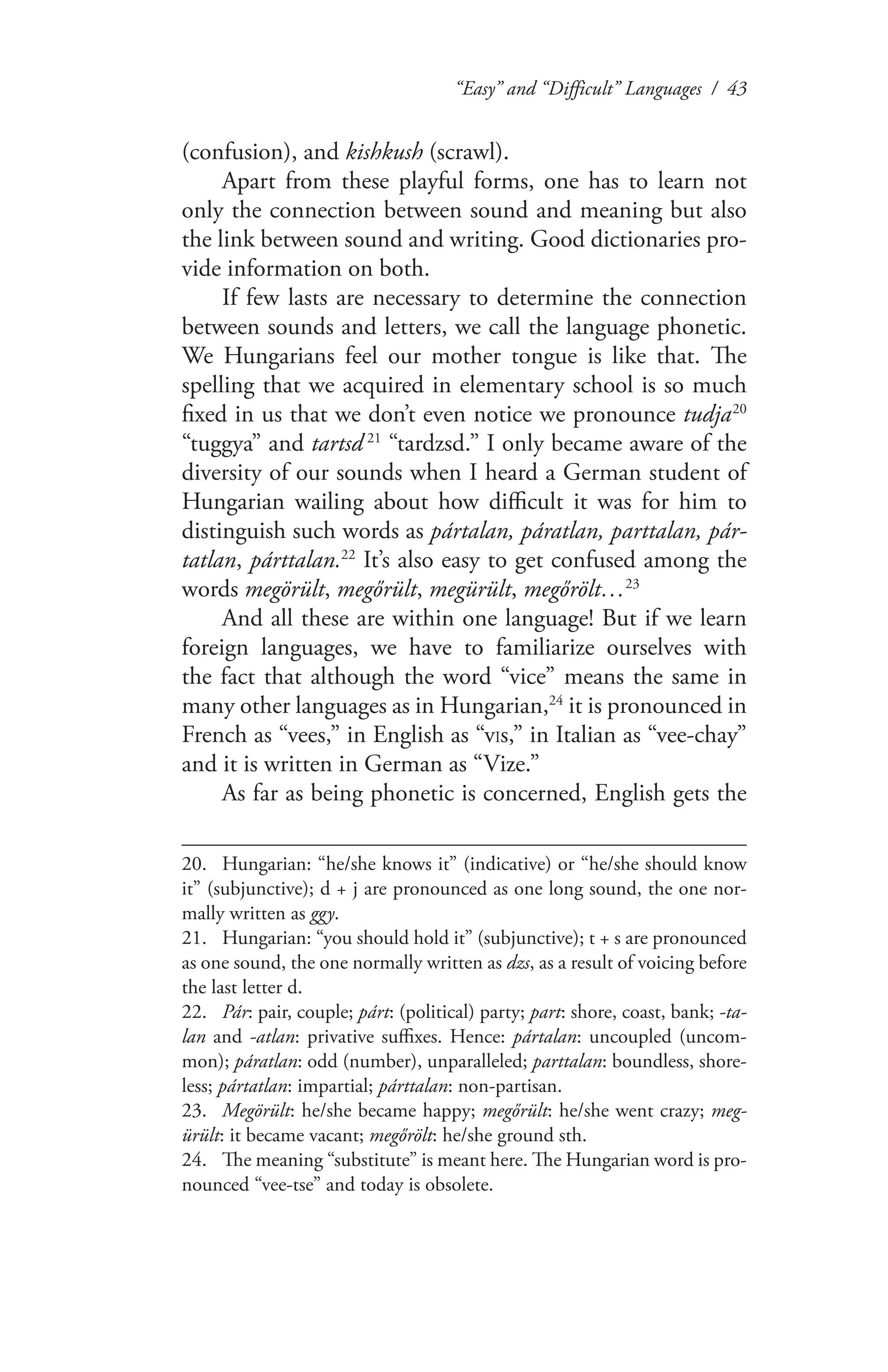 “Easy” and “Difficult” Languages / 43
(confusion), and kishkush (scrawl).
Apart from these playful forms, one has to learn not
only the connection between sound and meaning but also
the link between sound and writing. Good dictionaries pro-
vide information on both.
If few lasts are necessary to determine the connection
between sounds and letters, we call the language phonetic.
We Hungarians feel our mother tongue is like that. The
spelling that we acquired in elementary school is so much
fixed in us that we don’t even notice we pronounce tudja 20
“tuggya” and tartsd  21
“tardzsd.” I only became aware of the
diversity of our sounds when I heard a German student of
Hungarian wailing about how difficult it was for him to
distinguish such words as pártalan, páratlan, parttalan, pár-
tatlan, párttalan.22
It’s also easy to get confused among the
words megörült, megőrült, megürült, megőrölt…23
And all these are within one language! But if we learn
foreign languages, we have to familiarize ourselves with
the fact that although the word “vice” means the same in
many other languages as in Hungarian,24
it is pronounced in
French as “vees,” in English as “vIs,” in Italian as “vee-chay”
and it is written in German as “Vize.”
As far as being phonetic is concerned, English gets the
20.	 Hungarian: “he/she knows it” (indicative) or “he/she should know
it” (subjunctive); d + j are pronounced as one long sound, the one nor-
mally written as ggy.
21.	 Hungarian: “you should hold it” (subjunctive); t + s are pronounced
as one sound, the one normally written as dzs, as a result of voicing before
the last letter d.
22.	 Pár: pair, couple; párt: (political) party; part: shore, coast, bank; -ta-
lan and -atlan: privative suffixes. Hence: pártalan: uncoupled (uncom-
mon); páratlan: odd (number), unparalleled; parttalan: boundless, shore-
less; pártatlan: impartial; párttalan: non-partisan.
23.	 Megörült: he/she became happy; megőrült: he/she went crazy; meg-
ürült: it became vacant; megőrölt: he/she ground sth.
24.	 The meaning “substitute” is meant here. The Hungarian word is pro-
nounced “vee-tse” and today is obsolete.
 