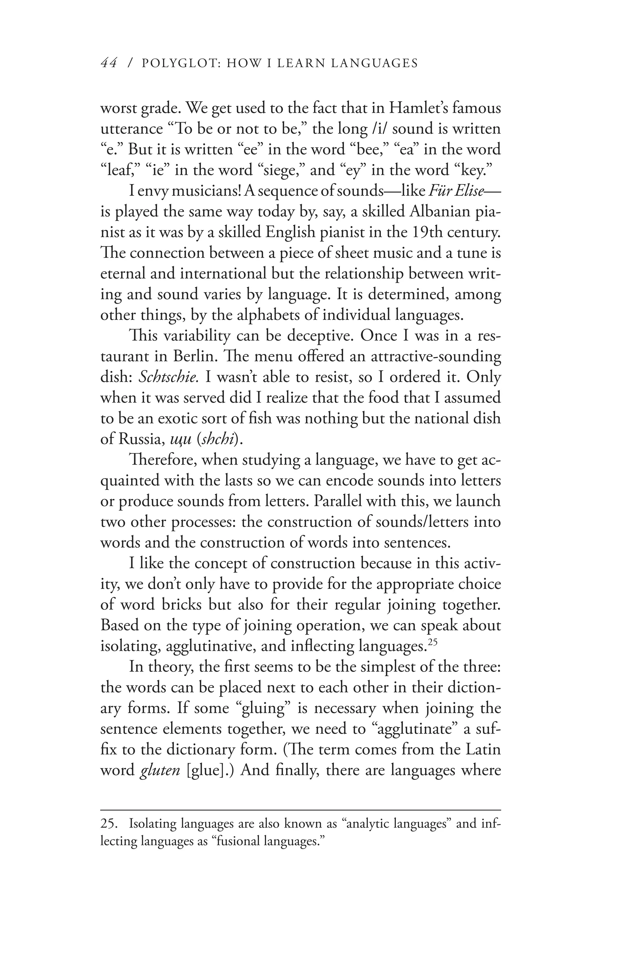 44 / POLYGLOT: HOW I LE AR N L A NGUAGES
worst grade. We get used to the fact that in Hamlet’s famous
utterance “To be or not to be,” the long /i/ sound is written
“e.” But it is written “ee” in the word “bee,” “ea” in the word
“leaf,” “ie” in the word “siege,” and “ey” in the word “key.”
I envy musicians! A sequence of sounds—like Für Elise—
is played the same way today by, say, a skilled Albanian pia-
nist as it was by a skilled English pianist in the 19th century.
The connection between a piece of sheet music and a tune is
eternal and international but the relationship between writ-
ing and sound varies by language. It is determined, among
other things, by the alphabets of individual languages.
This variability can be deceptive. Once I was in a res-
taurant in Berlin. The menu offered an attractive-sounding
dish: Schtschie. I wasn’t able to resist, so I ordered it. Only
when it was served did I realize that the food that I assumed
to be an exotic sort of fish was nothing but the national dish
of Russia, щи (shchi).
Therefore, when studying a language, we have to get ac-
quainted with the lasts so we can encode sounds into letters
or produce sounds from letters. Parallel with this, we launch
two other processes: the construction of sounds/letters into
words and the construction of words into sentences.
I like the concept of construction because in this activ-
ity, we don’t only have to provide for the appropriate choice
of word bricks but also for their regular joining together.
Based on the type of joining operation, we can speak about
isolating, agglutinative, and inflecting languages.25
In theory, the first seems to be the simplest of the three:
the words can be placed next to each other in their diction-
ary forms. If some “gluing” is necessary when joining the
sentence elements together, we need to “agglutinate” a suf-
fix to the dictionary form. (The term comes from the Latin
word gluten [glue].) And finally, there are languages where
25.	 Isolating languages are also known as “analytic languages” and inf-
lecting languages as “fusional languages.”
 