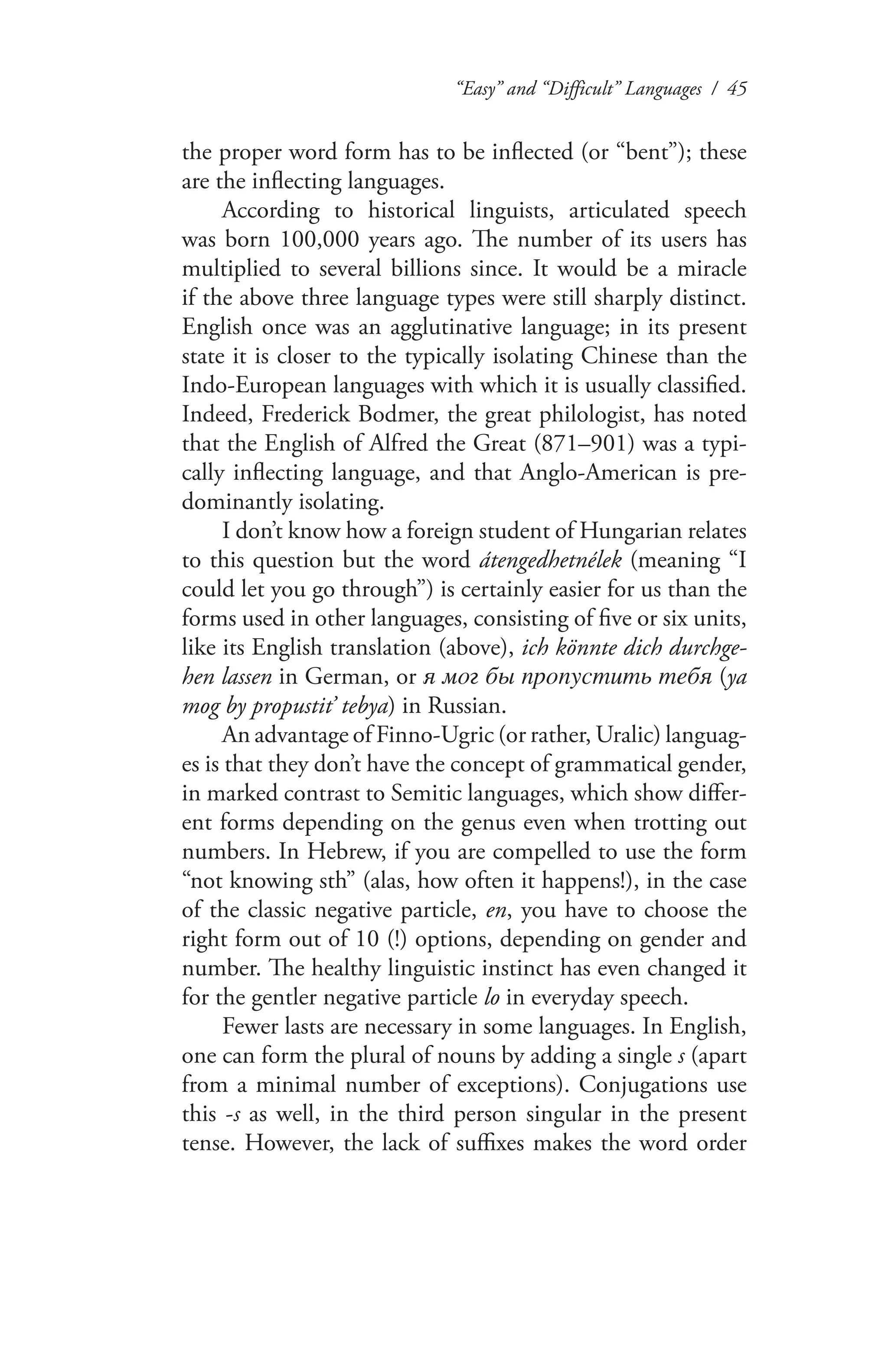 “Easy” and “Difficult” Languages / 45
the proper word form has to be inflected (or “bent”); these
are the inflecting languages.
According to historical linguists, articulated speech
was born 100,000 years ago. The number of its users has
multiplied to several billions since. It would be a miracle
if the above three language types were still sharply distinct.
English once was an agglutinative language; in its present
state it is closer to the typically isolating Chinese than the
Indo-European languages with which it is usually classified.
Indeed, Frederick Bodmer, the great philologist, has noted
that the English of Alfred the Great (871–901) was a typi-
cally inflecting language, and that Anglo-American is pre-
dominantly isolating.
I don’t know how a foreign student of Hungarian relates
to this question but the word átengedhetnélek (meaning “I
could let you go through”) is certainly easier for us than the
forms used in other languages, consisting of five or six units,
like its English translation (above), ich könnte dich durchge-
hen lassen in German, or я мог бы пропустить тебя (ya
mog by propustit’ tebya) in Russian.
An advantage of Finno-Ugric (or rather, Uralic) languag-
es is that they don’t have the concept of grammatical gender,
in marked contrast to Semitic languages, which show differ-
ent forms depending on the genus even when trotting out
numbers. In Hebrew, if you are compelled to use the form
“not knowing sth” (alas, how often it happens!), in the case
of the classic negative particle, en, you have to choose the
right form out of 10 (!) options, depending on gender and
number. The healthy linguistic instinct has even changed it
for the gentler negative particle lo in everyday speech.
Fewer lasts are necessary in some languages. In English,
one can form the plural of nouns by adding a single s (apart
from a minimal number of exceptions). Conjugations use
this -s as well, in the third person singular in the present
tense. However, the lack of suffixes makes the word order
 