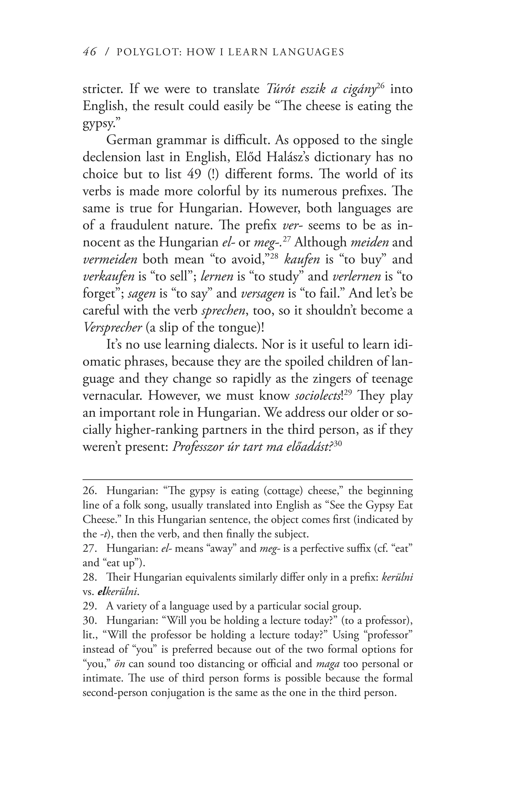 46 / POLYGLOT: HOW I LE AR N L A NGUAGES
stricter. If we were to translate Túrót eszik a cigány26
into
English, the result could easily be “The cheese is eating the
gypsy.”
German grammar is difficult. As opposed to the single
declension last in English, Előd Halász’s dictionary has no
choice but to list 49 (!) different forms. The world of its
verbs is made more colorful by its numerous prefixes. The
same is true for Hungarian. However, both languages are
of a fraudulent nature. The prefix ver- seems to be as in-
nocent as the Hungarian el- or meg-.27
Although meiden and
vermeiden both mean “to avoid,”28
kaufen is “to buy” and
verkaufen is “to sell”; lernen is “to study” and verlernen is “to
forget”; sagen is “to say” and versagen is “to fail.” And let’s be
careful with the verb sprechen, too, so it shouldn’t become a
Versprecher (a slip of the tongue)!
It’s no use learning dialects. Nor is it useful to learn idi-
omatic phrases, because they are the spoiled children of lan-
guage and they change so rapidly as the zingers of teenage
vernacular. However, we must know sociolects!29
They play
an important role in Hungarian. We address our older or so-
cially higher-ranking partners in the third person, as if they
weren’t present: Professzor úr tart ma előadást?  30
26.	 Hungarian: “The gypsy is eating (cottage) cheese,” the beginning
line of a folk song, usually translated into English as “See the Gypsy Eat
Cheese.” In this Hungarian sentence, the object comes first (indicated by
the -t), then the verb, and then finally the subject.
27.	 Hungarian: el- means “away” and meg- is a perfective suffix (cf. “eat”
and “eat up”).
28.	 Their Hungarian equivalents similarly differ only in a prefix: kerülni
vs. elkerülni.
29.	 A variety of a language used by a particular social group.
30.	 Hungarian: “Will you be holding a lecture today?” (to a professor),
lit., “Will the professor be holding a lecture today?” Using “professor”
instead of “you” is preferred because out of the two formal options for
“you,” ön can sound too distancing or official and maga too personal or
intimate. The use of third person forms is possible because the formal
second-person conjugation is the same as the one in the third person.
 