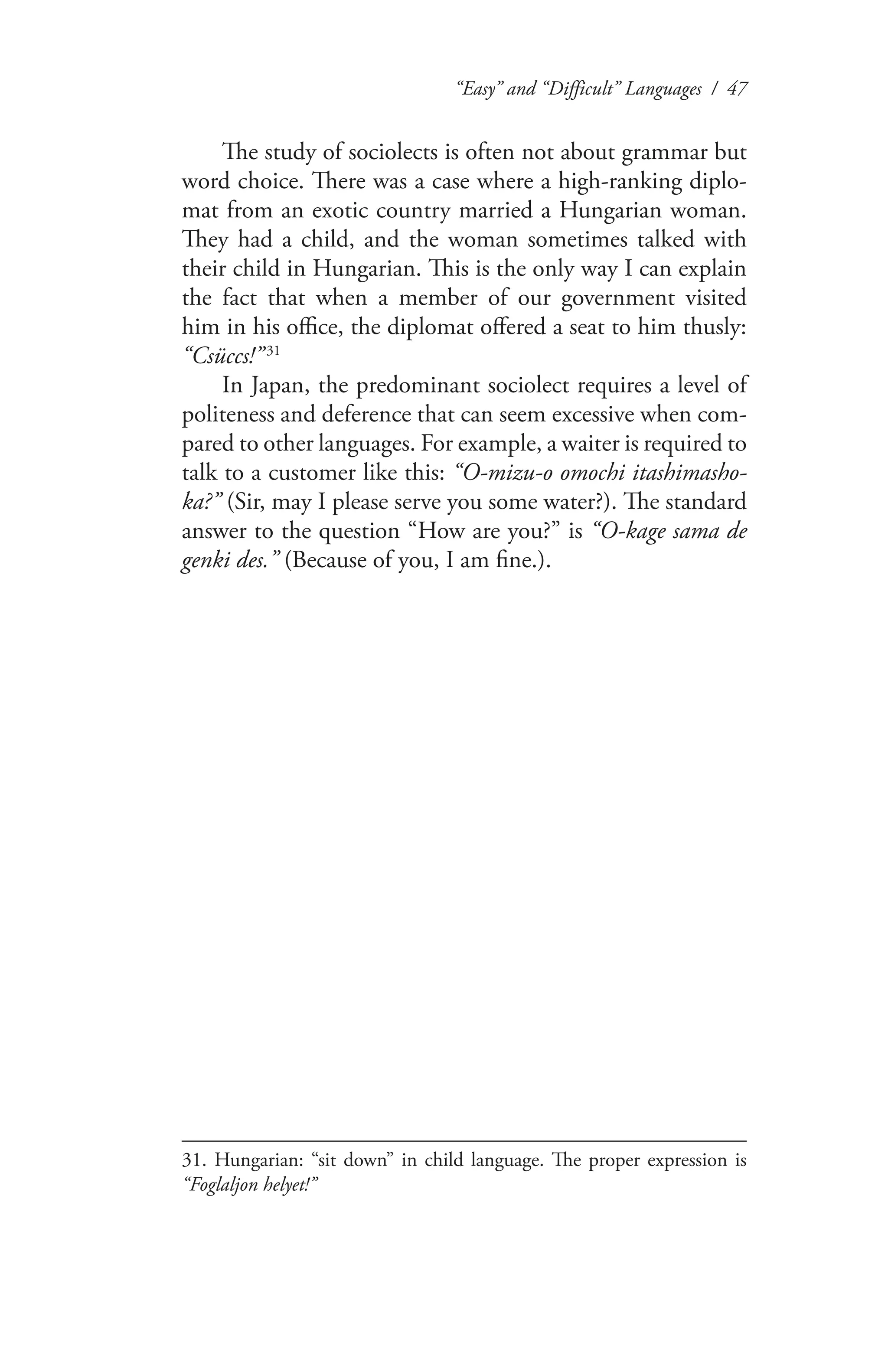 “Easy” and “Difficult” Languages / 47
The study of sociolects is often not about grammar but
word choice. There was a case where a high-ranking diplo-
mat from an exotic country married a Hungarian woman.
They had a child, and the woman sometimes talked with
their child in Hungarian. This is the only way I can explain
the fact that when a member of our government visited
him in his office, the diplomat offered a seat to him thusly:
“Csüccs!”   31
In Japan, the predominant sociolect requires a level of
politeness and deference that can seem excessive when com-
pared to other languages. For example, a waiter is required to
talk to a customer like this: “O-mizu-o omochi itashimasho-
ka?” (Sir, may I please serve you some water?). The standard
answer to the question “How are you?” is “O-kage sama de
genki des.” (Because of you, I am fine.).
31. Hungarian: “sit down” in child language. The proper expression is
“Foglaljon helyet!”
 