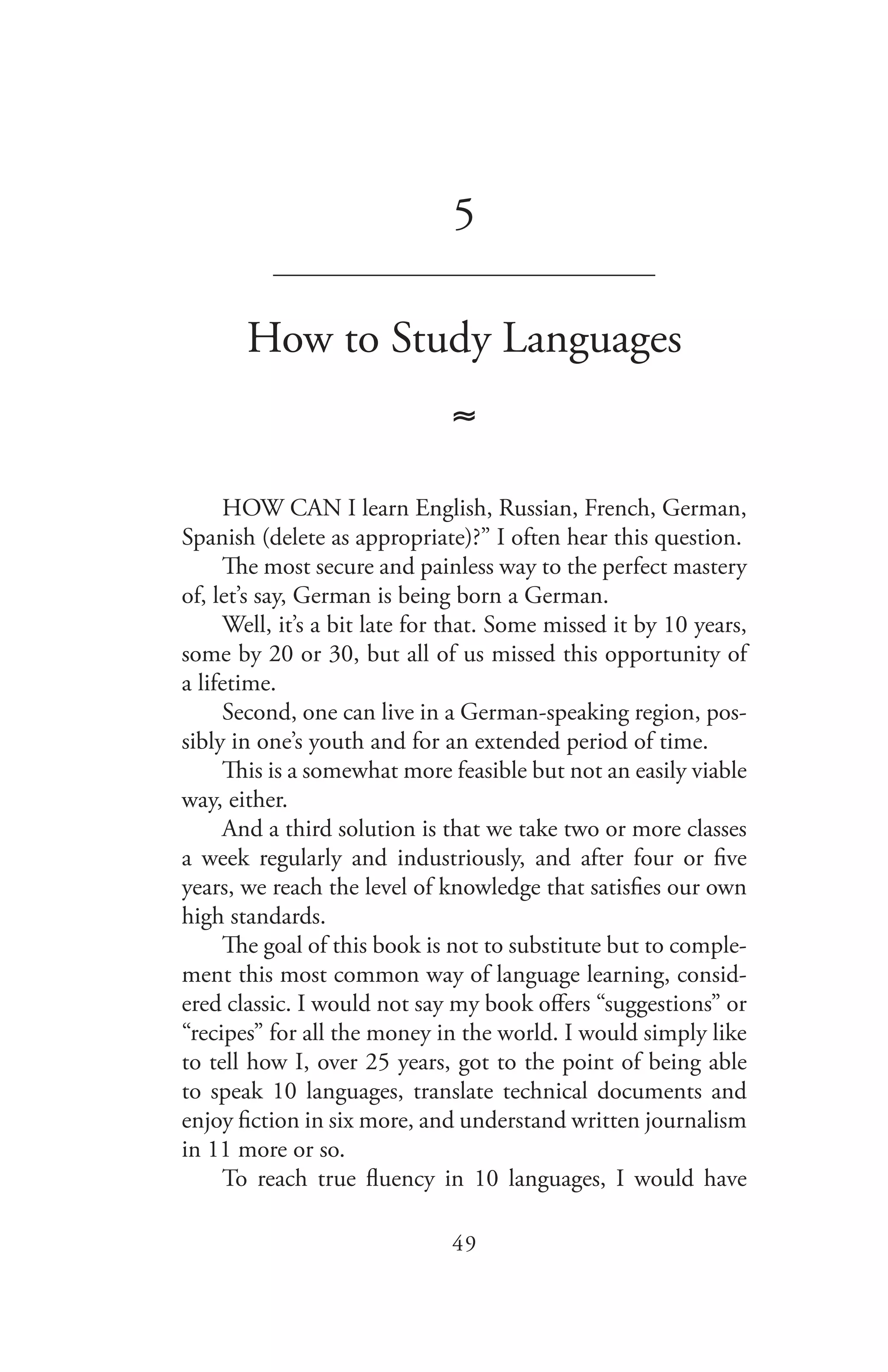 49
5
_______________________________
How to Study Languages
≈
HOW CAN I learn English, Russian, French, German,
Spanish (delete as appropriate)?” I often hear this question.
The most secure and painless way to the perfect mastery
of, let’s say, German is being born a German.
Well, it’s a bit late for that. Some missed it by 10 years,
some by 20 or 30, but all of us missed this opportunity of
a lifetime.
Second, one can live in a German-speaking region, pos-
sibly in one’s youth and for an extended period of time.
This is a somewhat more feasible but not an easily viable
way, either.
And a third solution is that we take two or more classes
a week regularly and industriously, and after four or five
years, we reach the level of knowledge that satisfies our own
high standards.
The goal of this book is not to substitute but to comple-
ment this most common way of language learning, consid-
ered classic. I would not say my book offers “suggestions” or
“recipes” for all the money in the world. I would simply like
to tell how I, over 25 years, got to the point of being able
to speak 10 languages, translate technical documents and
enjoy fiction in six more, and understand written journalism
in 11 more or so.
To reach true fluency in 10 languages, I would have
 