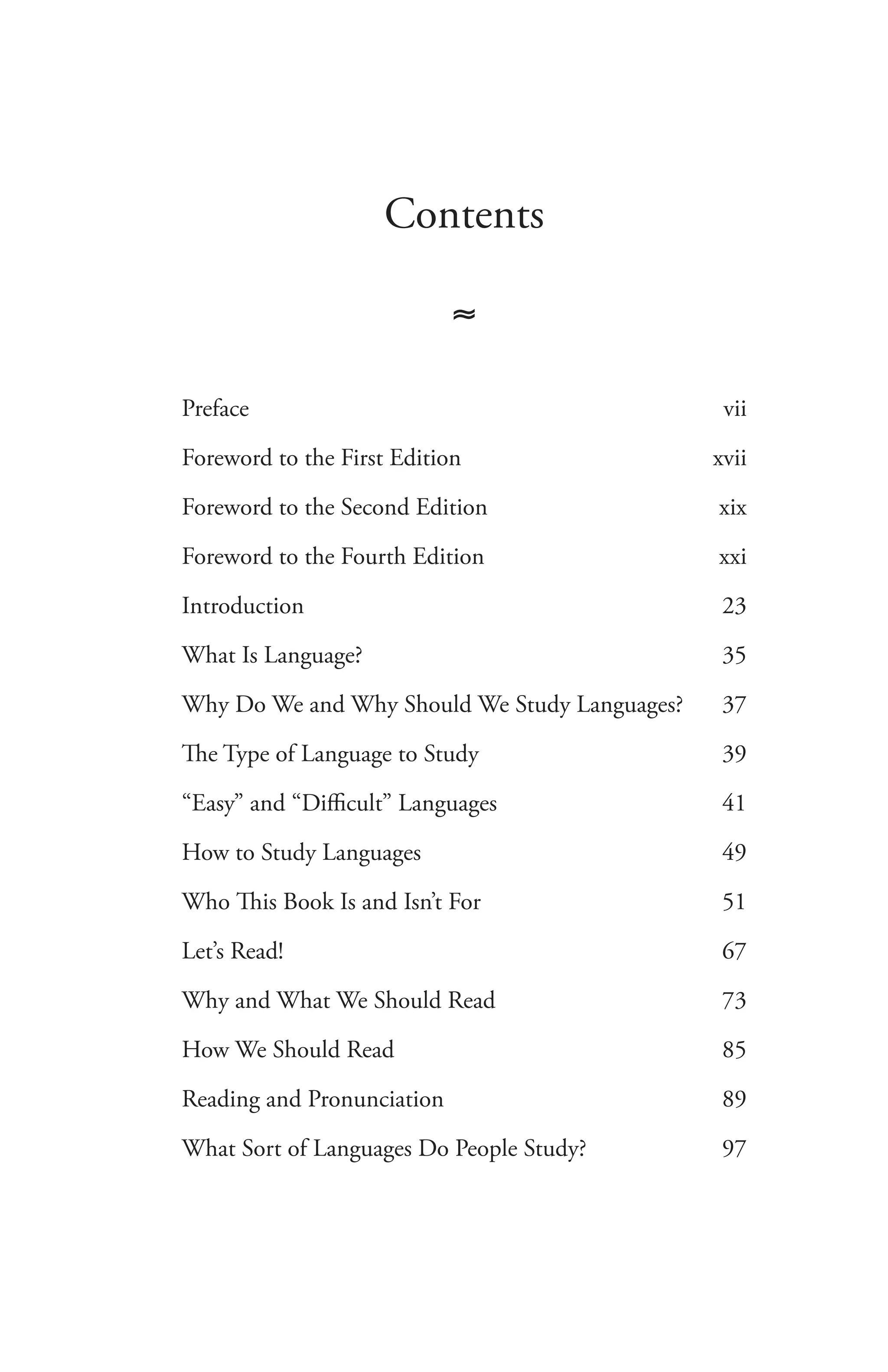 Contents
≈
Preface	 vii
Foreword to the First Edition	 xvii
Foreword to the Second Edition	 xix
Foreword to the Fourth Edition	 xxi
Introduction	 23
What Is Language?	 35
Why Do We and Why Should We Study Languages?	 37
The Type of Language to Study	 39
“Easy” and “Difficult” Languages	 41
How to Study Languages	 49
Who This Book Is and Isn’t For	 51
Let’s Read!	 67
Why and What We Should Read	 73
How We Should Read	 85
Reading and Pronunciation	 89
What Sort of Languages Do People Study?	 97
 