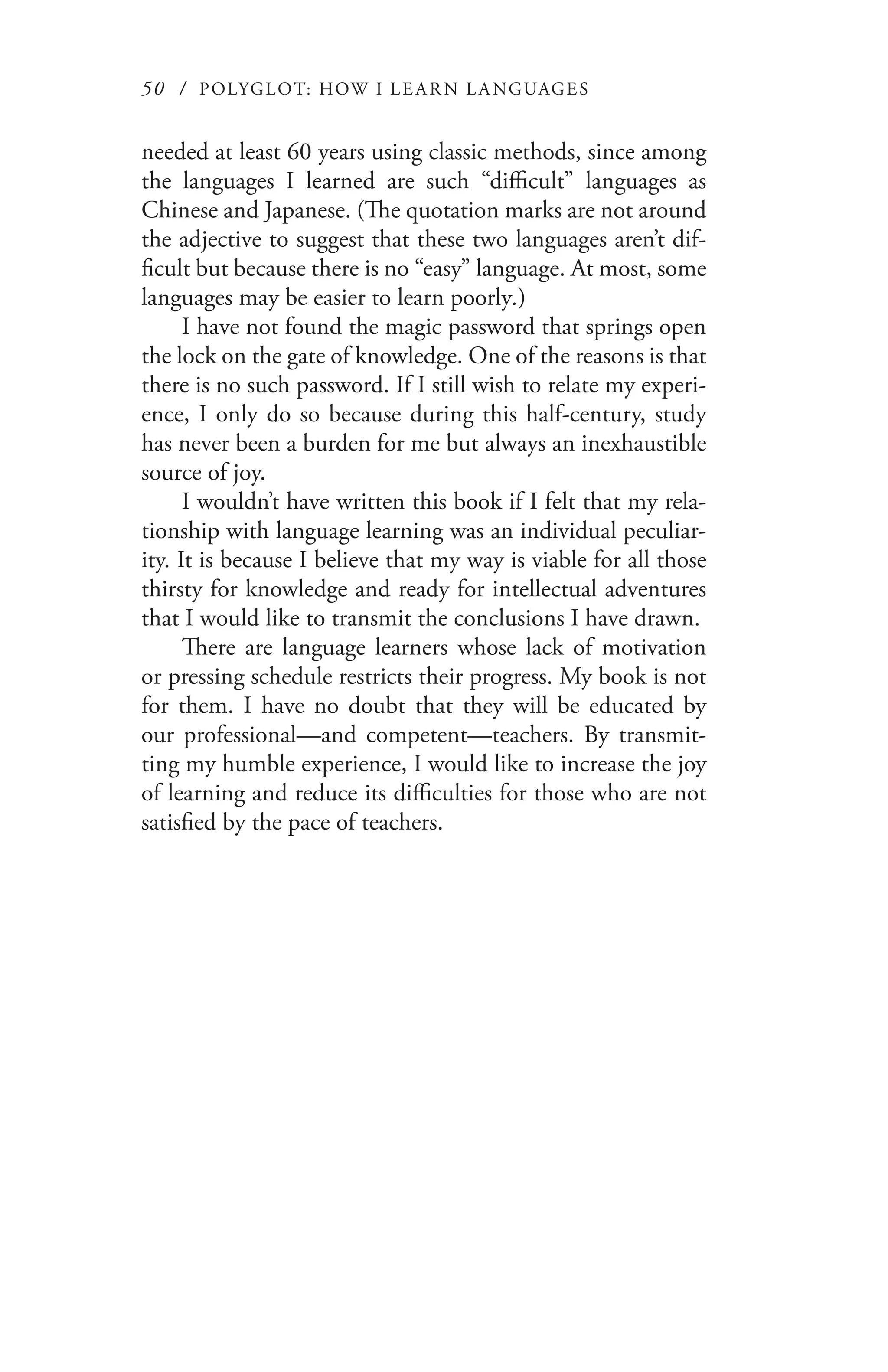 50 / POLYGLOT: HOW I LE AR N L A NGUAGES
needed at least 60 years using classic methods, since among
the languages I learned are such “difficult” languages as
Chinese and Japanese. (The quotation marks are not around
the adjective to suggest that these two languages aren’t dif-
ficult but because there is no “easy” language. At most, some
languages may be easier to learn poorly.)
I have not found the magic password that springs open
the lock on the gate of knowledge. One of the reasons is that
there is no such password. If I still wish to relate my experi-
ence, I only do so because during this half-century, study
has never been a burden for me but always an inexhaustible
source of joy.
I wouldn’t have written this book if I felt that my rela-
tionship with language learning was an individual peculiar-
ity. It is because I believe that my way is viable for all those
thirsty for knowledge and ready for intellectual adventures
that I would like to transmit the conclusions I have drawn.
There are language learners whose lack of motivation
or pressing schedule restricts their progress. My book is not
for them. I have no doubt that they will be educated by
our professional—and competent—teachers. By transmit-
ting my humble experience, I would like to increase the joy
of learning and reduce its difficulties for those who are not
satisfied by the pace of teachers.
 