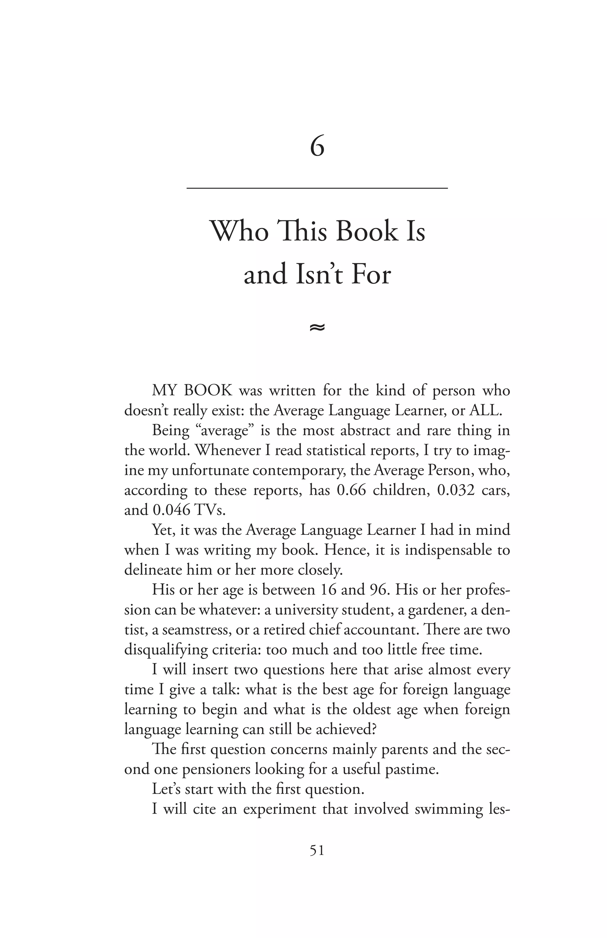 51
6
_______________________________
Who This Book Is
and Isn’t For
≈
MY BOOK was written for the kind of person who
doesn’t really exist: the Average Language Learner, or ALL.
Being “average” is the most abstract and rare thing in
the world. Whenever I read statistical reports, I try to imag-
ine my unfortunate contemporary, the Average Person, who,
according to these reports, has 0.66 children, 0.032 cars,
and 0.046 TVs.
Yet, it was the Average Language Learner I had in mind
when I was writing my book. Hence, it is indispensable to
delineate him or her more closely.
His or her age is between 16 and 96. His or her profes-
sion can be whatever: a university student, a gardener, a den-
tist, a seamstress, or a retired chief accountant. There are two
disqualifying criteria: too much and too little free time.
I will insert two questions here that arise almost every
time I give a talk: what is the best age for foreign language
learning to begin and what is the oldest age when foreign
language learning can still be achieved?
The first question concerns mainly parents and the sec-
ond one pensioners looking for a useful pastime.
Let’s start with the first question.
I will cite an experiment that involved swimming les-
 