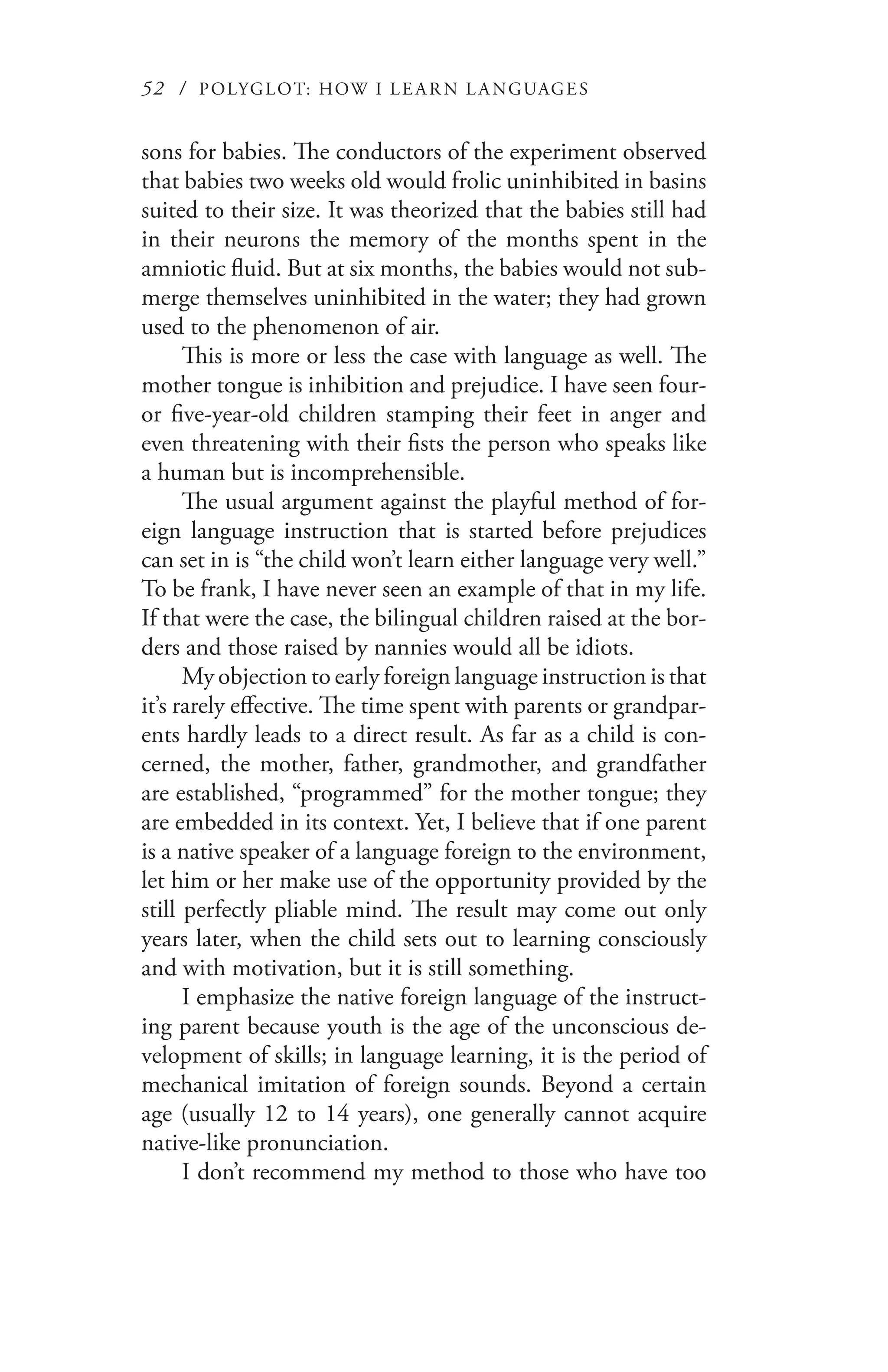 52 / POLYGLOT: HOW I LE AR N L A NGUAGES
sons for babies. The conductors of the experiment observed
that babies two weeks old would frolic uninhibited in basins
suited to their size. It was theorized that the babies still had
in their neurons the memory of the months spent in the
amniotic fluid. But at six months, the babies would not sub-
merge themselves uninhibited in the water; they had grown
used to the phenomenon of air.
This is more or less the case with language as well. The
mother tongue is inhibition and prejudice. I have seen four-
or five-year-old children stamping their feet in anger and
even threatening with their fists the person who speaks like
a human but is incomprehensible.
The usual argument against the playful method of for-
eign language instruction that is started before prejudices
can set in is “the child won’t learn either language very well.”
To be frank, I have never seen an example of that in my life.
If that were the case, the bilingual children raised at the bor-
ders and those raised by nannies would all be idiots.
My objection to early foreign language instruction is that
it’s rarely effective. The time spent with parents or grandpar-
ents hardly leads to a direct result. As far as a child is con-
cerned, the mother, father, grandmother, and grandfather
are established, “programmed” for the mother tongue; they
are embedded in its context. Yet, I believe that if one parent
is a native speaker of a language foreign to the environment,
let him or her make use of the opportunity provided by the
still perfectly pliable mind. The result may come out only
years later, when the child sets out to learning consciously
and with motivation, but it is still something.
I emphasize the native foreign language of the instruct-
ing parent because youth is the age of the unconscious de-
velopment of skills; in language learning, it is the period of
mechanical imitation of foreign sounds. Beyond a certain
age (usually 12 to 14 years), one generally cannot acquire
native-like pronunciation.
I don’t recommend my method to those who have too
 