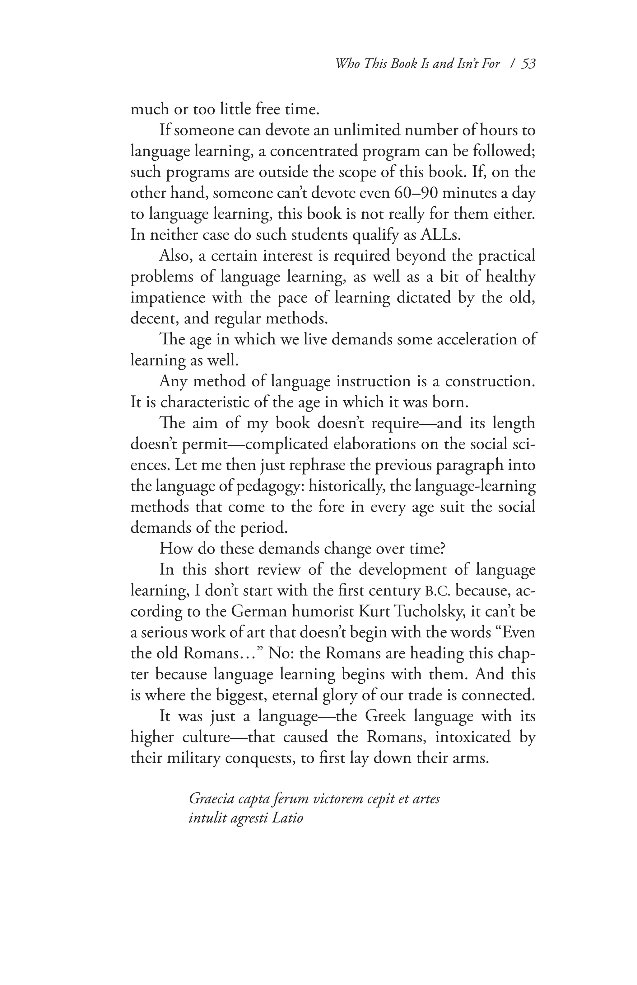 Who This Book Is and Isn’t For / 53
much or too little free time.
If someone can devote an unlimited number of hours to
language learning, a concentrated program can be followed;
such programs are outside the scope of this book. If, on the
other hand, someone can’t devote even 60–90 minutes a day
to language learning, this book is not really for them either.
In neither case do such students qualify as ALLs.
Also, a certain interest is required beyond the practical
problems of language learning, as well as a bit of healthy
impatience with the pace of learning dictated by the old,
decent, and regular methods.
The age in which we live demands some acceleration of
learning as well.
Any method of language instruction is a construction.
It is characteristic of the age in which it was born.
The aim of my book doesn’t require—and its length
doesn’t permit—complicated elaborations on the social sci-
ences. Let me then just rephrase the previous paragraph into
the language of pedagogy: historically, the language-learning
methods that come to the fore in every age suit the social
demands of the period.
How do these demands change over time?
In this short review of the development of language
learning, I don’t start with the first century B.C. because, ac-
cording to the German humorist Kurt Tucholsky, it can’t be
a serious work of art that doesn’t begin with the words “Even
the old Romans…” No: the Romans are heading this chap-
ter because language learning begins with them. And this
is where the biggest, eternal glory of our trade is connected.
It was just a language—the Greek language with its
higher culture—that caused the Romans, intoxicated by
their military conquests, to first lay down their arms.
Graecia capta ferum victorem cepit et artes
intulit agresti Latio
 