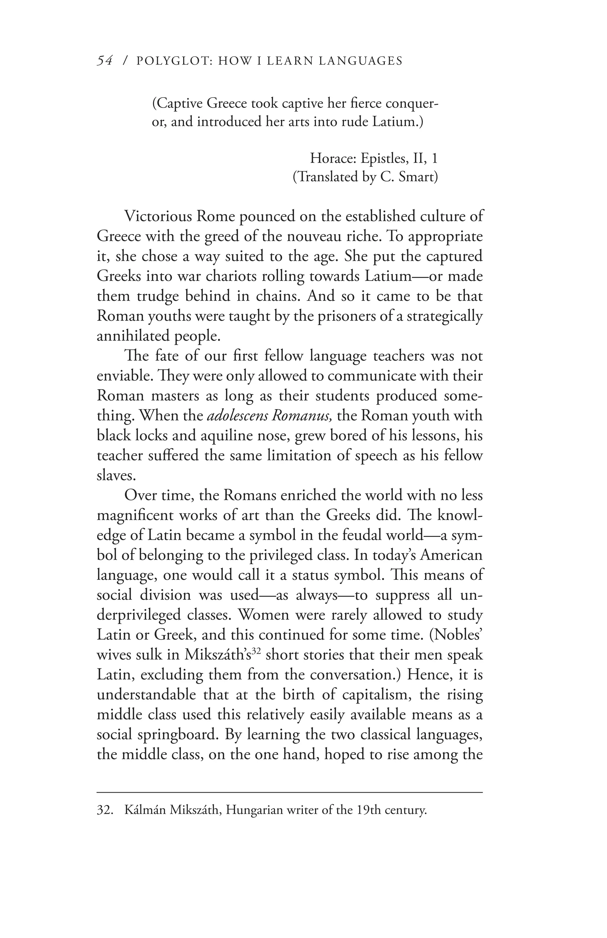 54 / POLYGLOT: HOW I LE AR N L A NGUAGES
(Captive Greece took captive her fierce conquer-
or, and introduced her arts into rude Latium.)
Horace: Epistles, II, 1
(Translated by C. Smart)
Victorious Rome pounced on the established culture of
Greece with the greed of the nouveau riche. To appropriate
it, she chose a way suited to the age. She put the captured
Greeks into war chariots rolling towards Latium—or made
them trudge behind in chains. And so it came to be that
Roman youths were taught by the prisoners of a strategically
annihilated people.
The fate of our first fellow language teachers was not
enviable. They were only allowed to communicate with their
Roman masters as long as their students produced some-
thing. When the adolescens Romanus, the Roman youth with
black locks and aquiline nose, grew bored of his lessons, his
teacher suffered the same limitation of speech as his fellow
slaves.
Over time, the Romans enriched the world with no less
magnificent works of art than the Greeks did. The knowl-
edge of Latin became a symbol in the feudal world—a sym-
bol of belonging to the privileged class. In today’s American
language, one would call it a status symbol. This means of
social division was used—as always—to suppress all un-
derprivileged classes. Women were rarely allowed to study
Latin or Greek, and this continued for some time. (Nobles’
wives sulk in Mikszáth’s32
short stories that their men speak
Latin, excluding them from the conversation.) Hence, it is
understandable that at the birth of capitalism, the rising
middle class used this relatively easily available means as a
social springboard. By learning the two classical languages,
the middle class, on the one hand, hoped to rise among the
32.	 Kálmán Mikszáth, Hungarian writer of the 19th century.
 