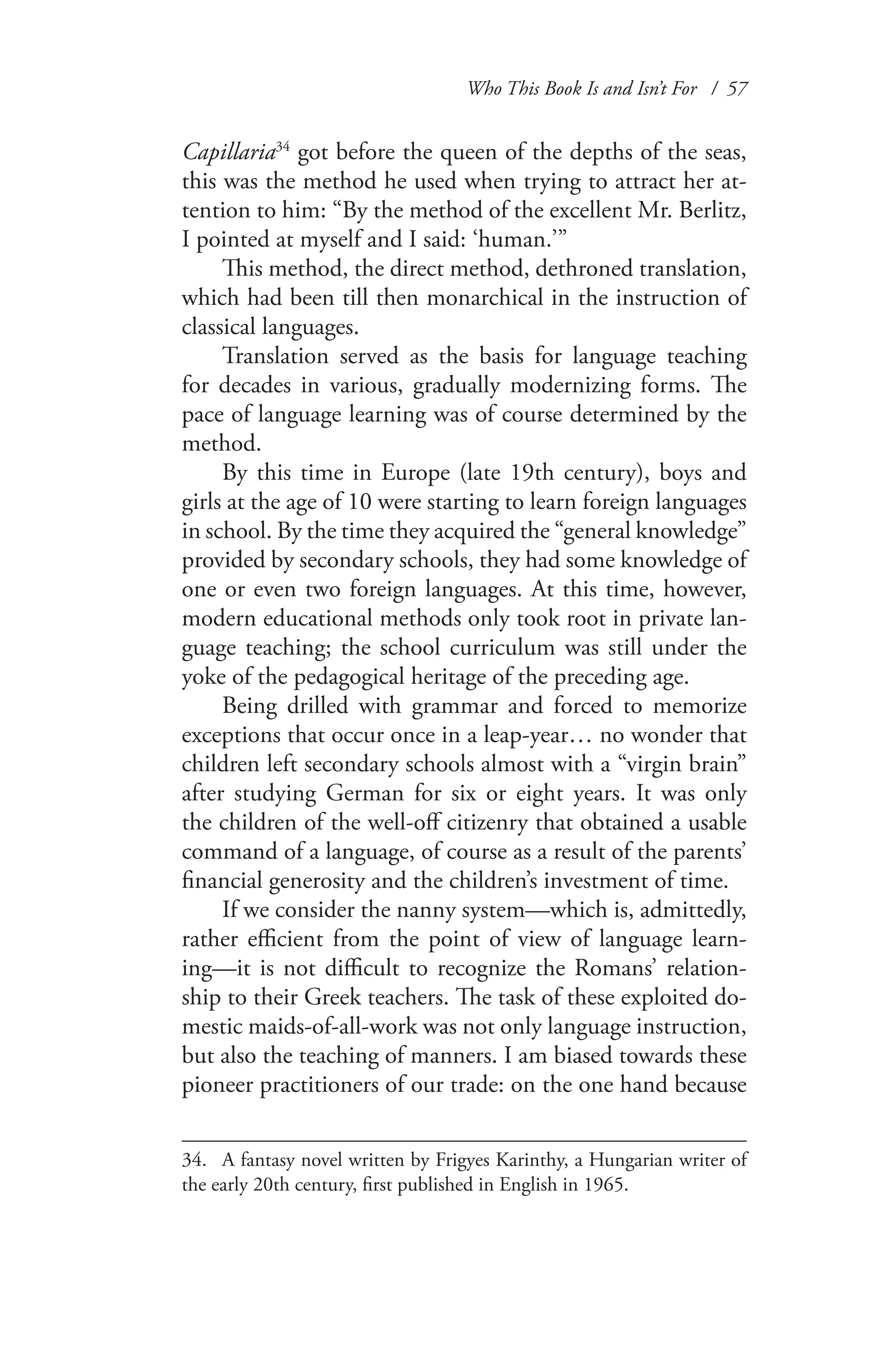 Who This Book Is and Isn’t For / 57
Capillaria34
got before the queen of the depths of the seas,
this was the method he used when trying to attract her at-
tention to him: “By the method of the excellent Mr. Berlitz,
I pointed at myself and I said: ‘human.’”
This method, the direct method, dethroned translation,
which had been till then monarchical in the instruction of
classical languages.
Translation served as the basis for language teaching
for decades in various, gradually modernizing forms. The
pace of language learning was of course determined by the
method.
By this time in Europe (late 19th century), boys and
girls at the age of 10 were starting to learn foreign languages
in school. By the time they acquired the “general knowledge”
provided by secondary schools, they had some knowledge of
one or even two foreign languages. At this time, however,
modern educational methods only took root in private lan-
guage teaching; the school curriculum was still under the
yoke of the pedagogical heritage of the preceding age.
Being drilled with grammar and forced to memorize
exceptions that occur once in a leap-year… no wonder that
children left secondary schools almost with a “virgin brain”
after studying German for six or eight years. It was only
the children of the well-off citizenry that obtained a usable
command of a language, of course as a result of the parents’
financial generosity and the children’s investment of time.
If we consider the nanny system—which is, admittedly,
rather efficient from the point of view of language learn-
ing—it is not difficult to recognize the Romans’ relation-
ship to their Greek teachers. The task of these exploited do-
mestic maids-of-all-work was not only language instruction,
but also the teaching of manners. I am biased towards these
pioneer practitioners of our trade: on the one hand because
34.	 A fantasy novel written by Frigyes Karinthy, a Hungarian writer of
the early 20th century, first published in English in 1965.
 
