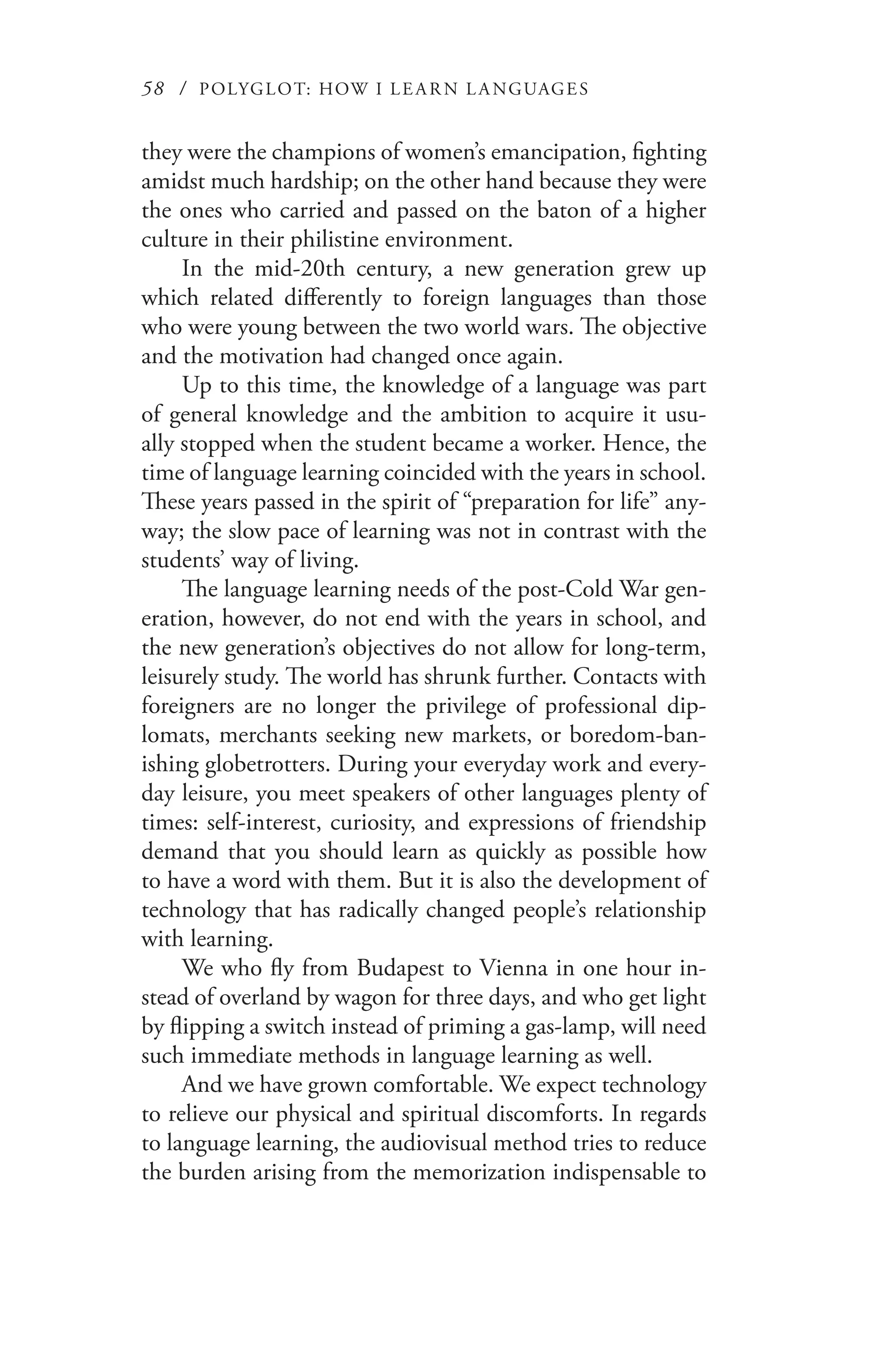 58 / POLYGLOT: HOW I LE AR N L A NGUAGES
they were the champions of women’s emancipation, fighting
amidst much hardship; on the other hand because they were
the ones who carried and passed on the baton of a higher
culture in their philistine environment.
In the mid-20th century, a new generation grew up
which related differently to foreign languages than those
who were young between the two world wars. The objective
and the motivation had changed once again.
Up to this time, the knowledge of a language was part
of general knowledge and the ambition to acquire it usu-
ally stopped when the student became a worker. Hence, the
time of language learning coincided with the years in school.
These years passed in the spirit of “preparation for life” any-
way; the slow pace of learning was not in contrast with the
students’ way of living.
The language learning needs of the post-Cold War gen-
eration, however, do not end with the years in school, and
the new generation’s objectives do not allow for long-term,
leisurely study. The world has shrunk further. Contacts with
foreigners are no longer the privilege of professional dip-
lomats, merchants seeking new markets, or boredom-ban-
ishing globetrotters. During your everyday work and every-
day leisure, you meet speakers of other languages plenty of
times: self-interest, curiosity, and expressions of friendship
demand that you should learn as quickly as possible how
to have a word with them. But it is also the development of
technology that has radically changed people’s relationship
with learning.
We who fly from Budapest to Vienna in one hour in-
stead of overland by wagon for three days, and who get light
by flipping a switch instead of priming a gas-lamp, will need
such immediate methods in language learning as well.
And we have grown comfortable. We expect technology
to relieve our physical and spiritual discomforts. In regards
to language learning, the audiovisual method tries to reduce
the burden arising from the memorization indispensable to
 